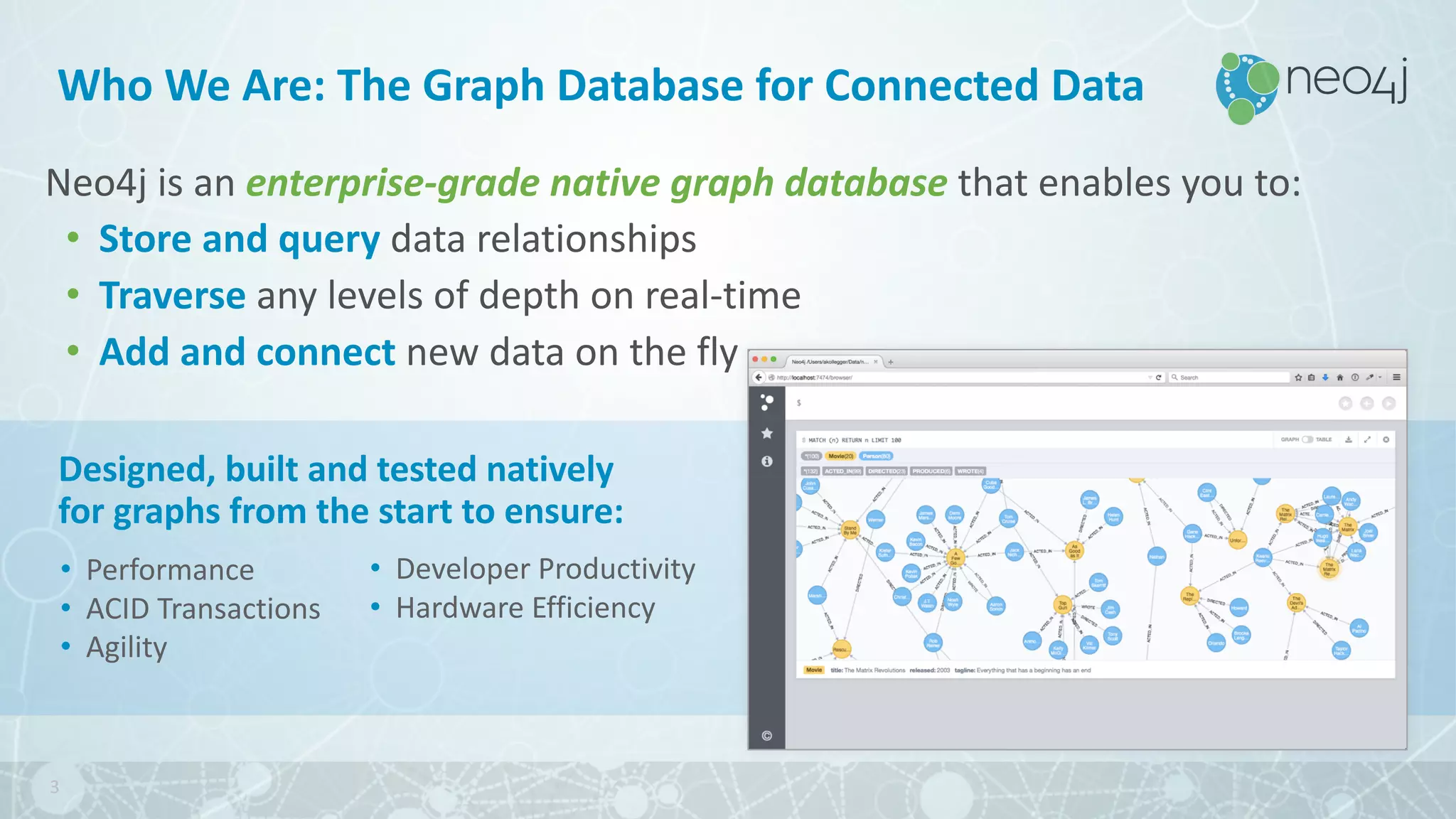 Who	We	Are:	The	Graph Database for	Connected	Data
Neo4j	is	an	enterprise-grade	native	graph	database	that	enables	you	to:
• Store	and	query data	relationships
• Traverse	any	levels	of	depth	on	real-time
• Add	and	connect	new	data	on	the	fly
• Performance
• ACID	Transactions
• Agility
3
Designed,	built	and	tested	natively	
for	graphs	from	the	start	to	ensure:
• Developer	Productivity
• Hardware	Efficiency
 