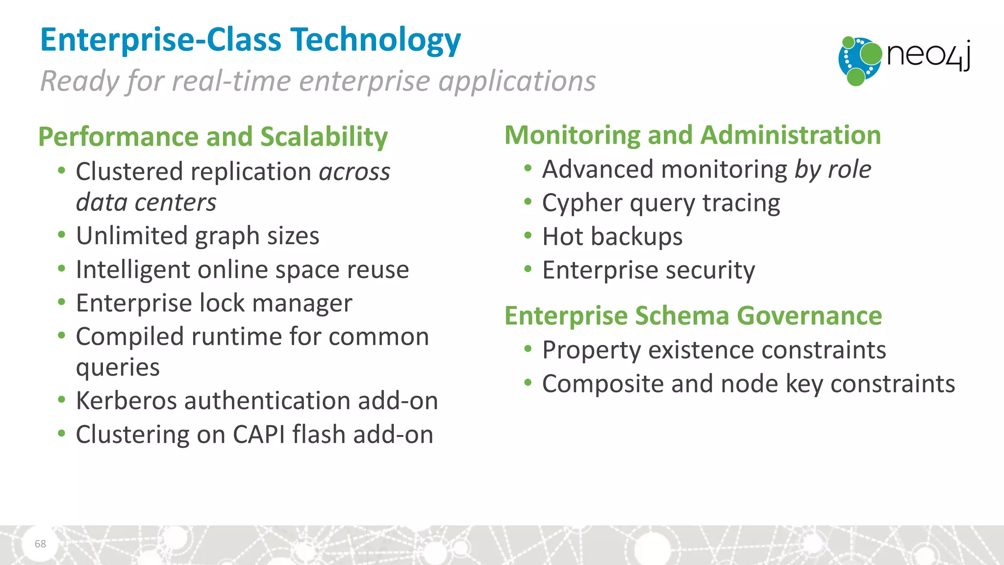 Enterprise-Class	Technology
Ready	for	real-time	enterprise	applications
Performance	and	Scalability
• Clustered	replication	across	
data	centers
• Unlimited	graph	sizes
• Intelligent	online	space	reuse
• Enterprise	lock	manager	
• Compiled	runtime	for	common	
queries
• Kerberos	authentication	add-on
• Clustering	on	CAPI	flash	add-on
Monitoring	and	Administration
• Advanced	monitoring by	role
• Cypher	query	tracing
• Hot	backups
• Enterprise	security
Enterprise	Schema	Governance
• Property	existence	constraints
• Composite	and	node	key	constraints
68
 