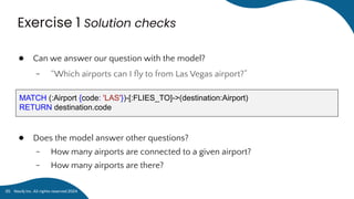 Exercise 1 Solution checks
● Can we answer our question with the model?
﹣ “Which airports can I ﬂy to from Las Vegas airport?”
● Does the model answer other questions?
﹣ How many airports are connected to a given airport?
﹣ How many airports are there?
MATCH (:Airport {code: 'LAS'})-[:FLIES_TO]->(destination:Airport)
RETURN destination.code
Neo4j Inc. All rights reserved 2024
35
 