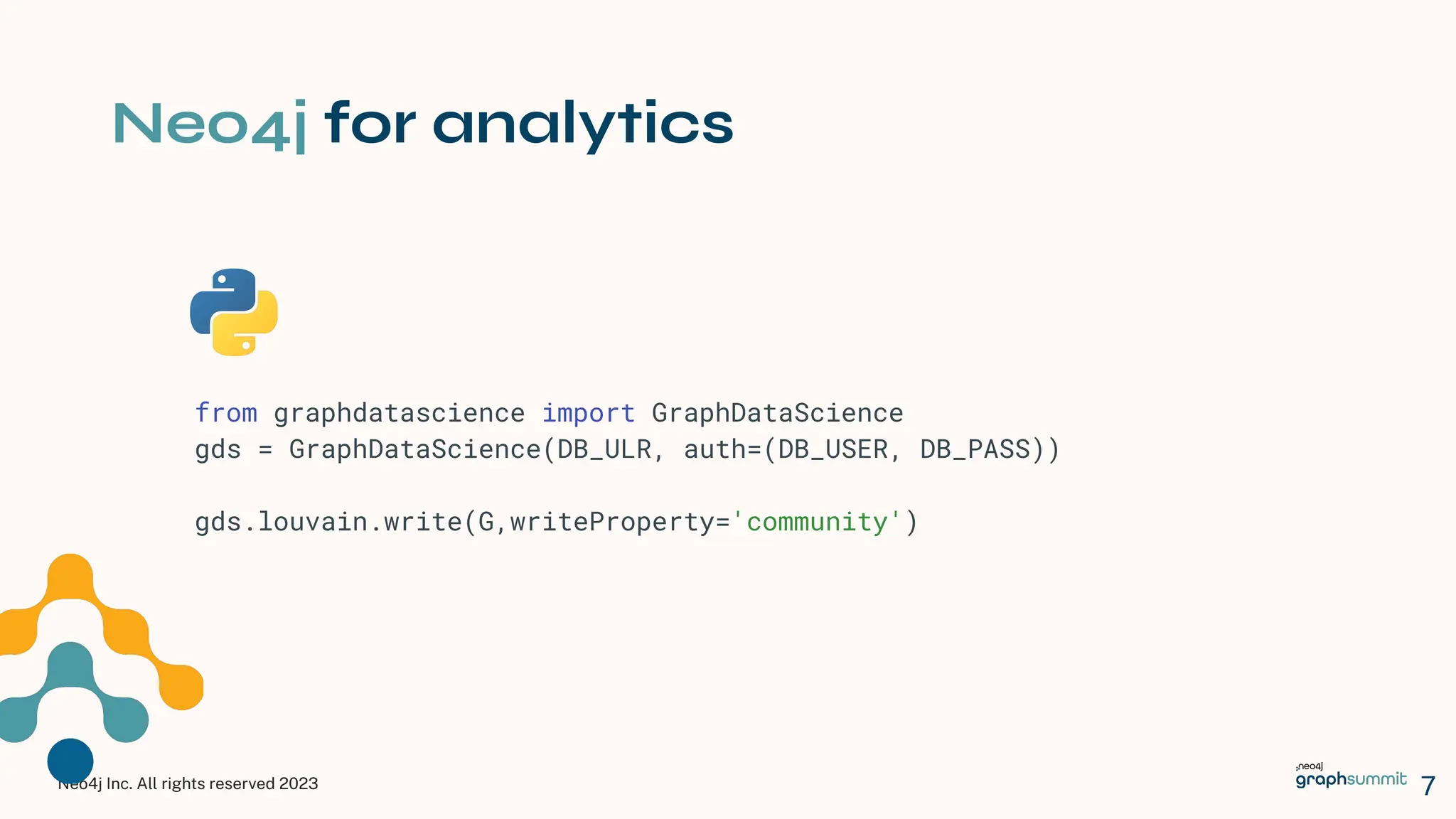 Neo4j Inc. All rights reserved 2023
Neo4j for analytics
7
from graphdatascience import GraphDataScience
gds = GraphDataScience(DB_ULR, auth=(DB_USER, DB_PASS))
gds.louvain.write(G,writeProperty='community')
 