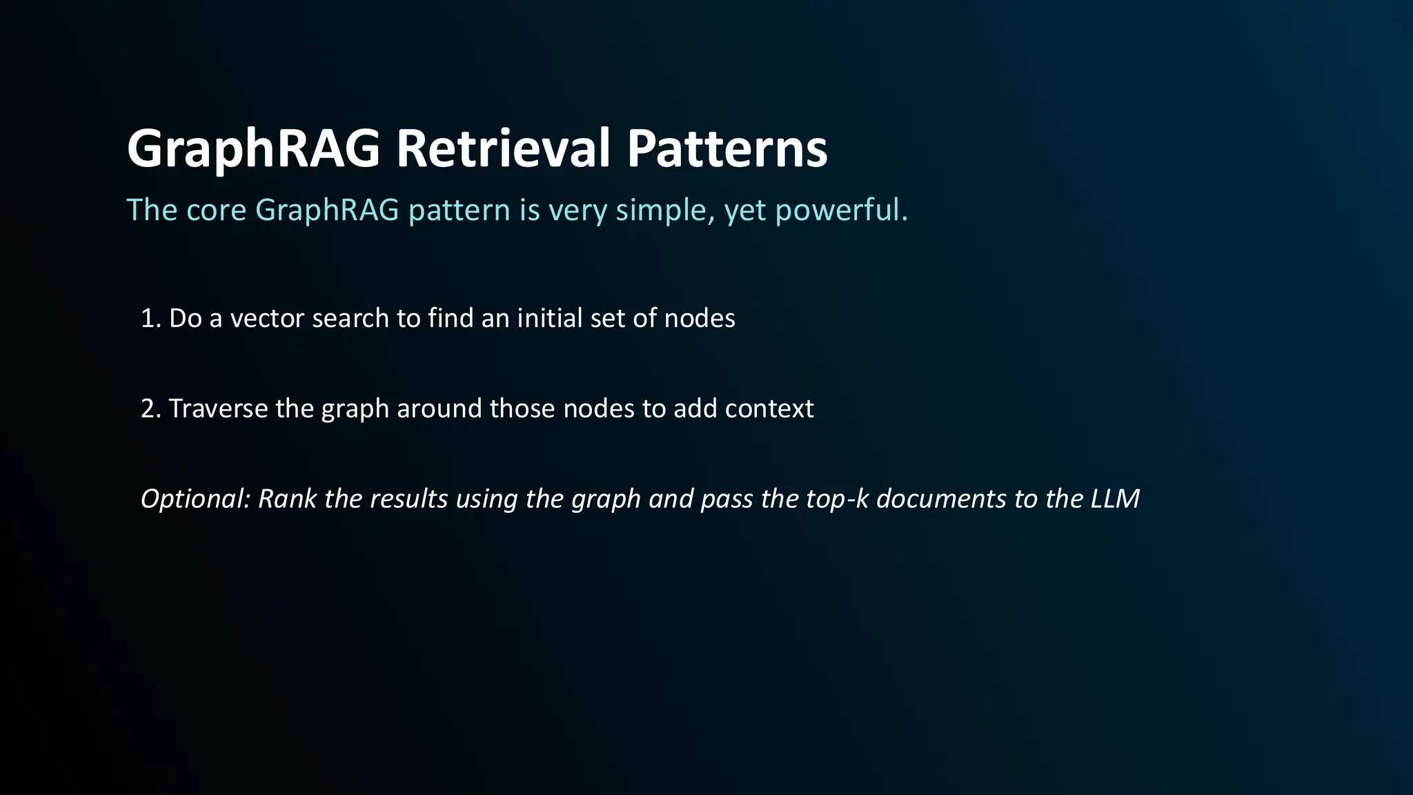 The core GraphRAG pattern is very simple, yet powerful.
1. Do a vector search to find an initial set of nodes
2. Traverse the graph around those nodes to add context
Optional: Rank the results using the graph and pass the top-k documents to the LLM
GraphRAG Retrieval Patterns
 