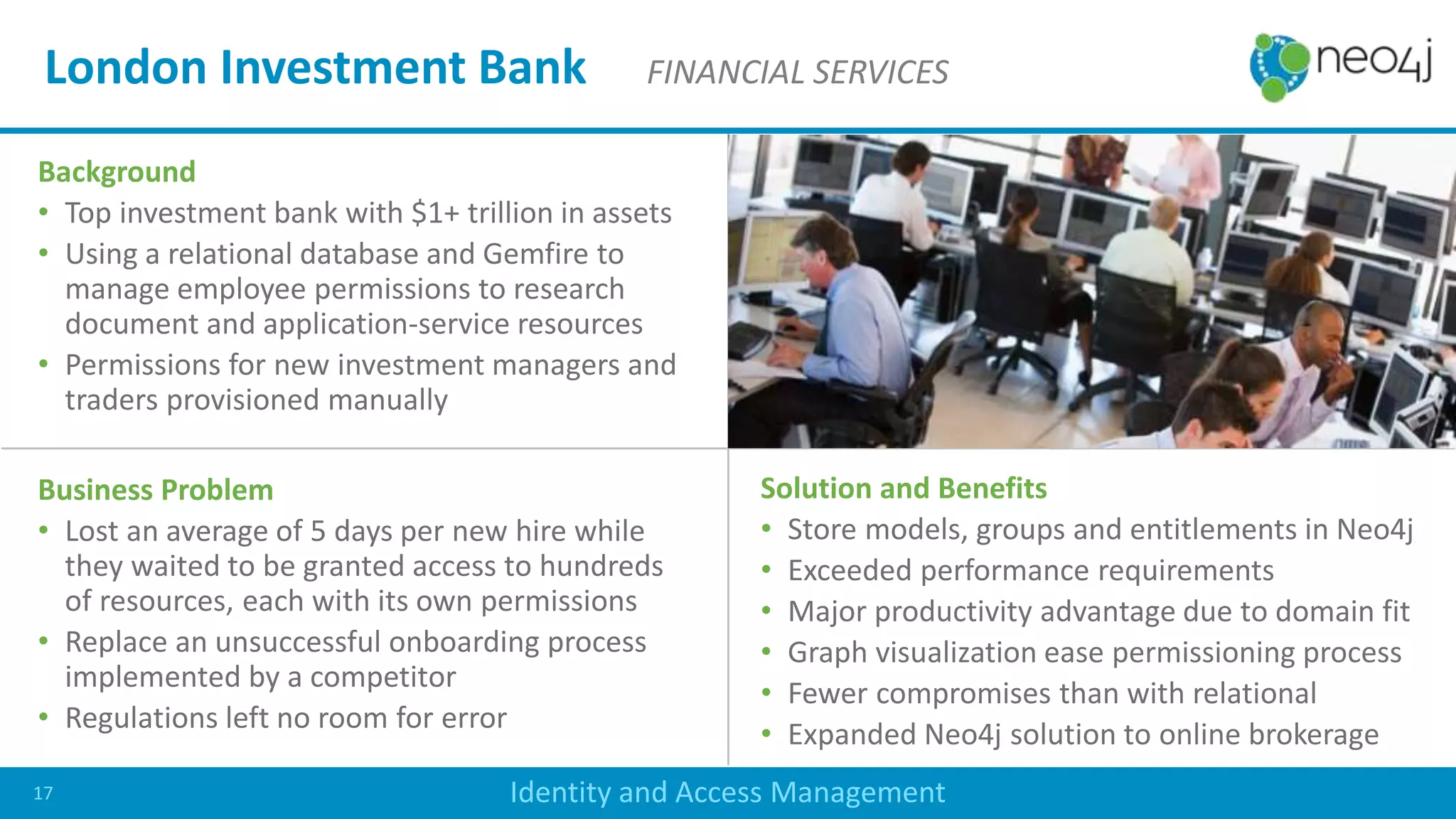 Background
• Top investment bank with $1+ trillion in assets
• Using a relational database and Gemfire to
manage employee permissions to research
document and application-service resources
• Permissions for new investment managers and
traders provisioned manually
Business Problem
• Lost an average of 5 days per new hire while
they waited to be granted access to hundreds
of resources, each with its own permissions
• Replace an unsuccessful onboarding process
implemented by a competitor
• Regulations left no room for error
Solution and Benefits
• Store models, groups and entitlements in Neo4j
• Exceeded performance requirements
• Major productivity advantage due to domain fit
• Graph visualization ease permissioning process
• Fewer compromises than with relational
• Expanded Neo4j solution to online brokerage
London Investment Bank FINANCIAL SERVICES
Identity and Access Management17
 