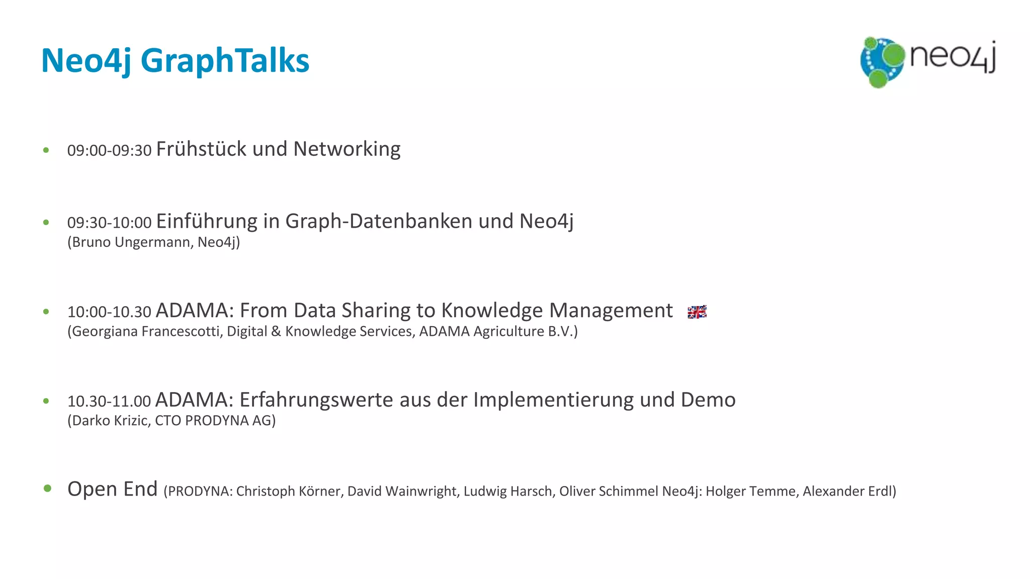 Neo4j GraphTalks
• 09:00-09:30 Frühstück und Networking
• 09:30-10:00 Einführung in Graph-Datenbanken und Neo4j
(Bruno Ungermann, Neo4j)
• 10:00-10.30 ADAMA: From Data Sharing to Knowledge Management
(Georgiana Francescotti, Digital & Knowledge Services, ADAMA Agriculture B.V.)
• 10.30-11.00 ADAMA: Erfahrungswerte aus der Implementierung und Demo
(Darko Krizic, CTO PRODYNA AG)
• Open End (PRODYNA: Christoph Körner, David Wainwright, Ludwig Harsch, Oliver Schimmel Neo4j: Holger Temme, Alexander Erdl)
 