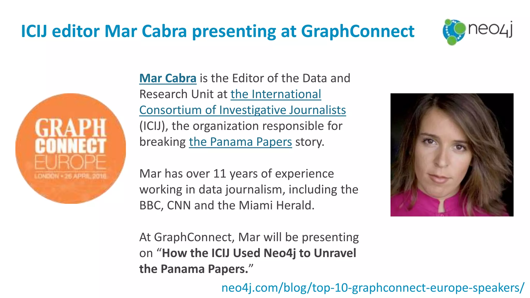 ICIJ editor Mar Cabra presenting at GraphConnect
Mar Cabra is the Editor of the Data and
Research Unit at the International
Consortium of Investigative Journalists
(ICIJ), the organization responsible for
breaking the Panama Papers story.
Mar has over 11 years of experience
working in data journalism, including the
BBC, CNN and the Miami Herald.
At GraphConnect, Mar will be presenting
on “How the ICIJ Used Neo4j to Unravel
the Panama Papers.”
neo4j.com/blog/top-10-graphconnect-europe-speakers/
 