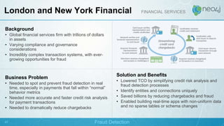 Background
• Global financial services firm with trillions of dollars
in assets
• Varying compliance and governance
considerations
• Incredibly complex transaction systems, with ever-
growing opportunities for fraud
Business Problem
• Needed to spot and prevent fraud detection in real
time, especially in payments that fall within “normal”
behavior metrics
• Needed more accurate and faster credit risk analysis
for payment transactions
• Needed to dramatically reduce chargebacks
Solution and Benefits
• Lowered TCO by simplifying credit risk analysis and
fraud detection processes
• Identify entities and connections uniquely
• Saved billions by reducing chargebacks and fraud
• Enabled building real-time apps with non-uniform data
and no sparse tables or schema changes
London and New York Financial FINANCIAL SERVICES
Fraud Detection
s
47
 