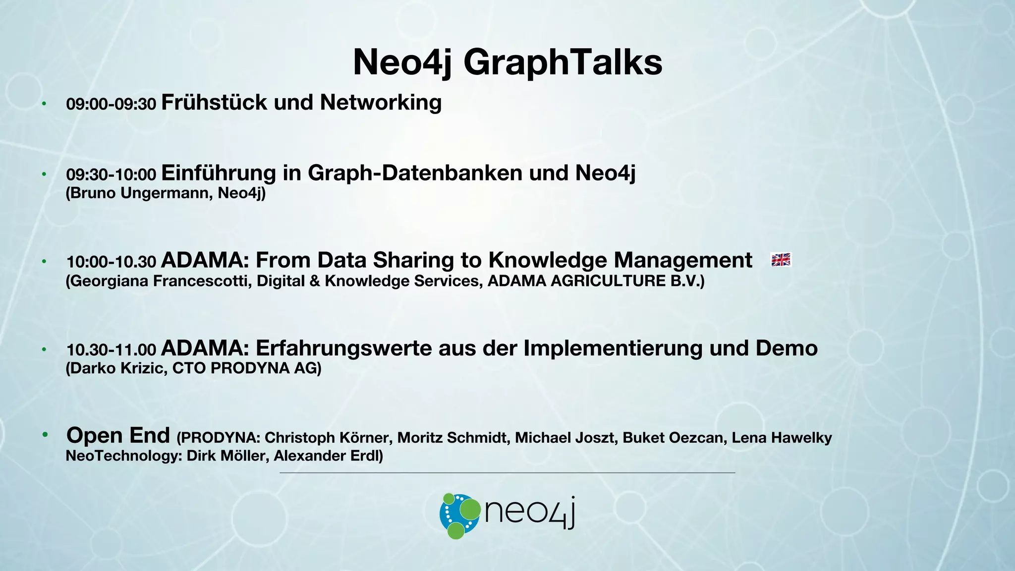 Neo4j GraphTalks !
•  09:00-09:30 Frühstück und Networking
•  09:30-10:00 Einführung in Graph-Datenbanken und Neo4j 
 
 
 
 
(Bruno Ungermann, Neo4j)
•  10:00-10.30 ADAMA: From Data Sharing to Knowledge Management
(Georgiana Francescotti, Digital & Knowledge Services, ADAMA AGRICULTURE B.V.)
•  10.30-11.00 ADAMA: Erfahrungswerte aus der Implementierung und Demo
(Darko Krizic, CTO PRODYNA AG)
•  Open End (PRODYNA: Christoph Körner, Moritz Schmidt, Michael Joszt, Buket Oezcan, Lena Hawelky
NeoTechnology: Dirk Möller, Alexander Erdl)
 