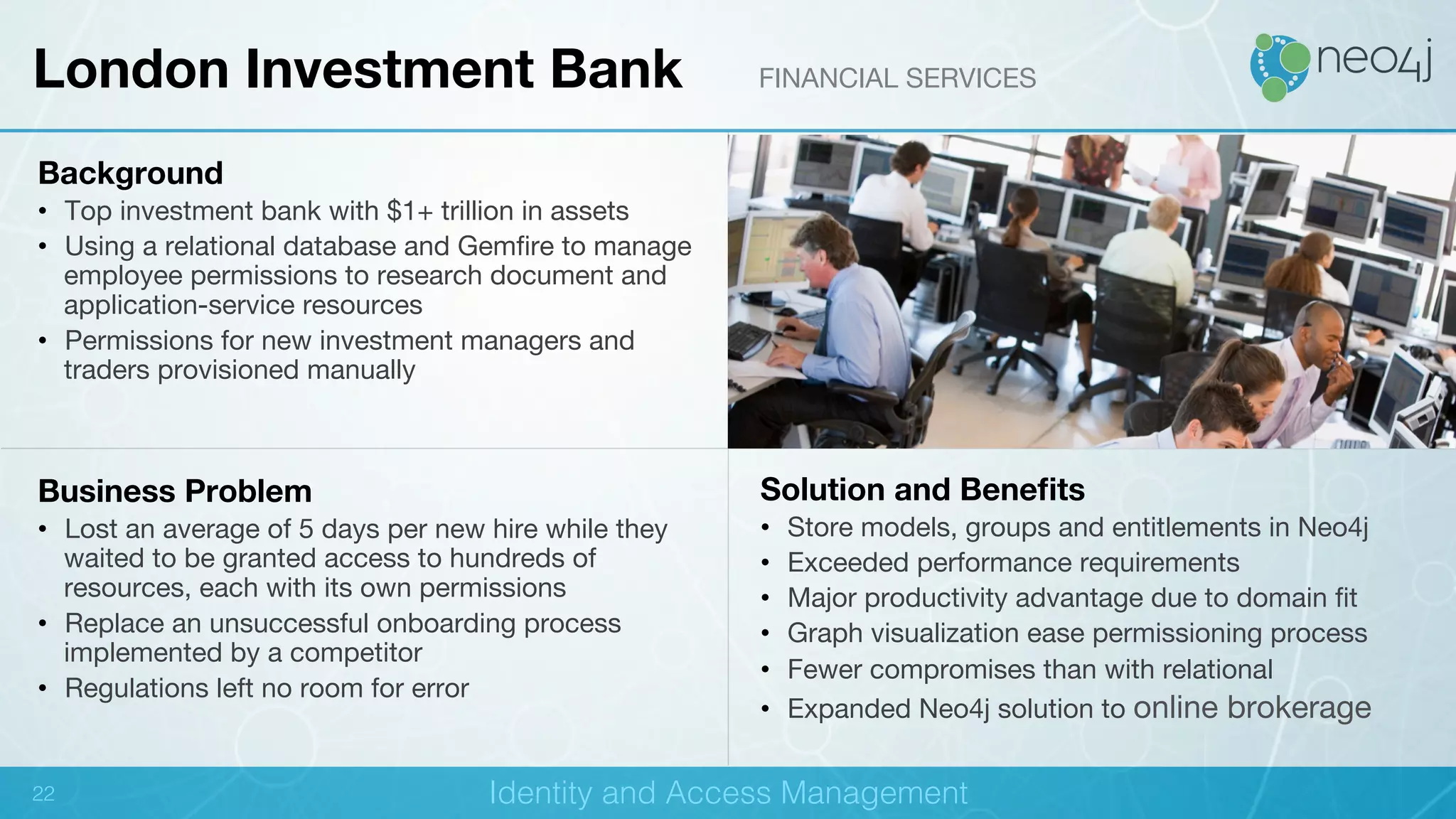!
Background
•  Top investment bank with $1+ trillion in assets
•  Using a relational database and Gemﬁre to manage
employee permissions to research document and
application-service resources
•  Permissions for new investment managers and
traders provisioned manually 
Business Problem
•  Lost an average of 5 days per new hire while they
waited to be granted access to hundreds of
resources, each with its own permissions
•  Replace an unsuccessful onboarding process
implemented by a competitor
•  Regulations left no room for error
Solution and Beneﬁts
•  Store models, groups and entitlements in Neo4j
•  Exceeded performance requirements
•  Major productivity advantage due to domain ﬁt
•  Graph visualization ease permissioning process
•  Fewer compromises than with relational
•  Expanded Neo4j solution to online brokerage
London Investment Bank FINANCIAL SERVICES
Identity and Access Management!22!
 