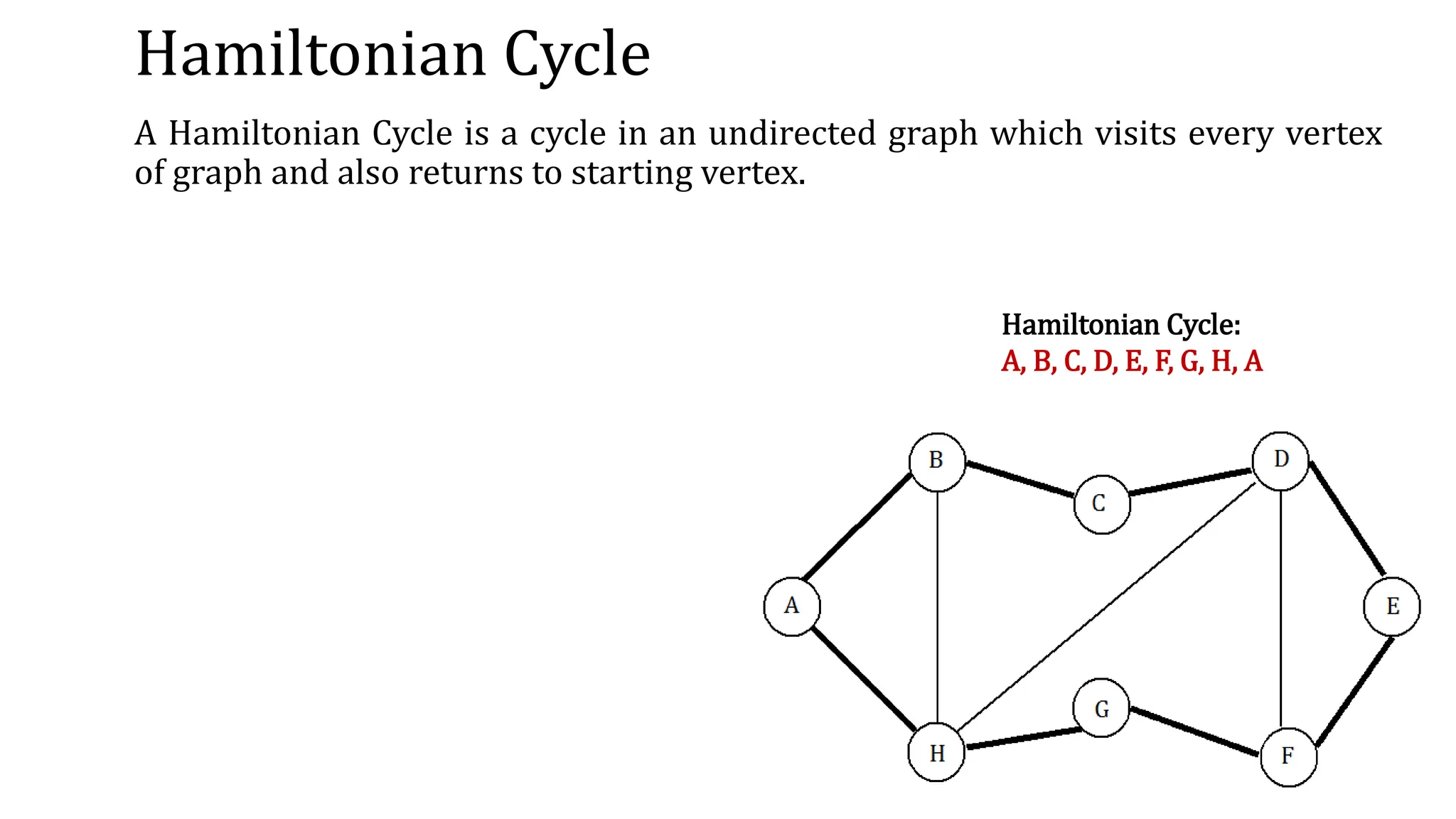 Hamiltonian Cycle
A Hamiltonian Cycle is a cycle in an undirected graph which visits every vertex
of graph and also returns to starting vertex.
Hamiltonian Cycle:
A, B, C, D, E, F, G, H, A
 