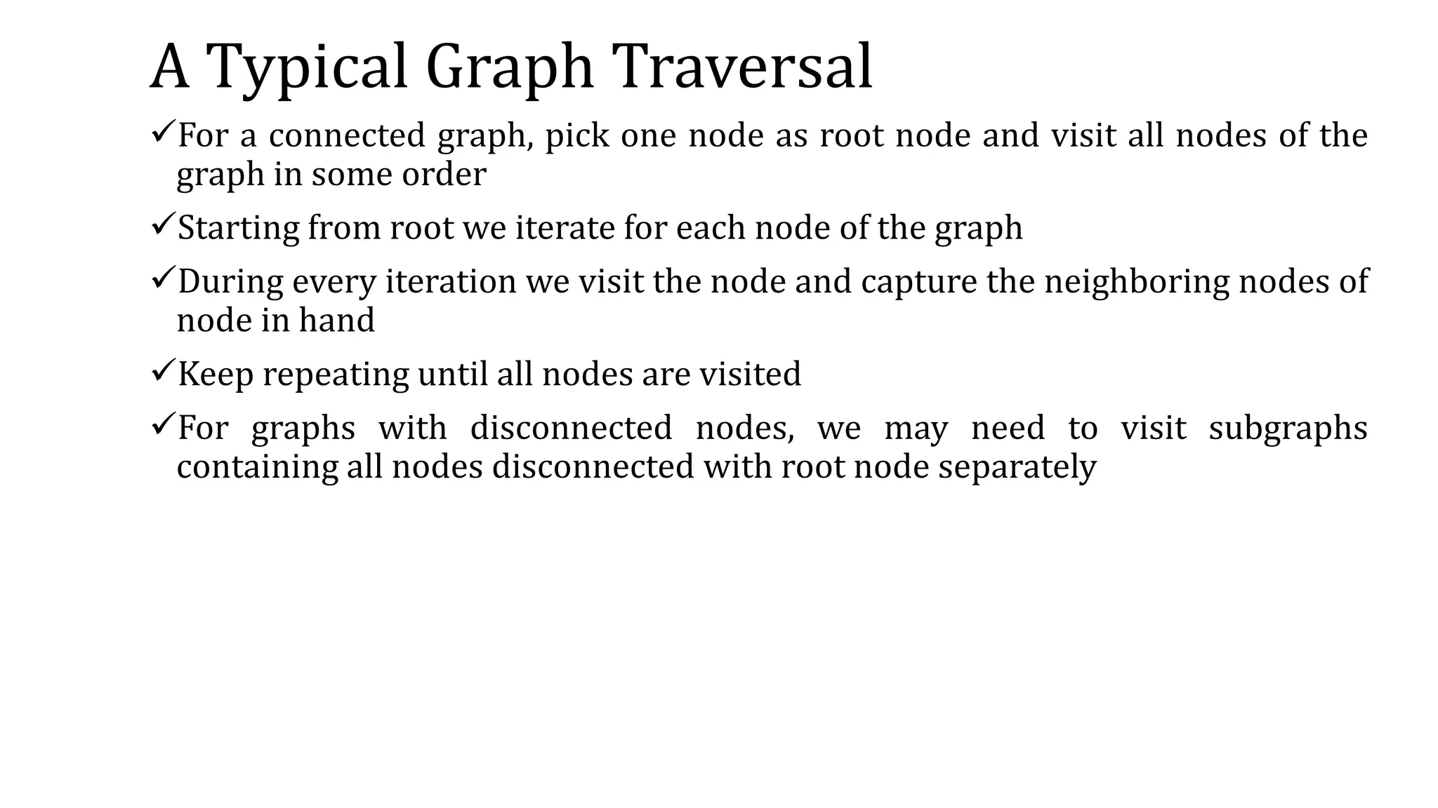 A Typical Graph Traversal
For a connected graph, pick one node as root node and visit all nodes of the
graph in some order
Starting from root we iterate for each node of the graph
During every iteration we visit the node and capture the neighboring nodes of
node in hand
Keep repeating until all nodes are visited
For graphs with disconnected nodes, we may need to visit subgraphs
containing all nodes disconnected with root node separately
 