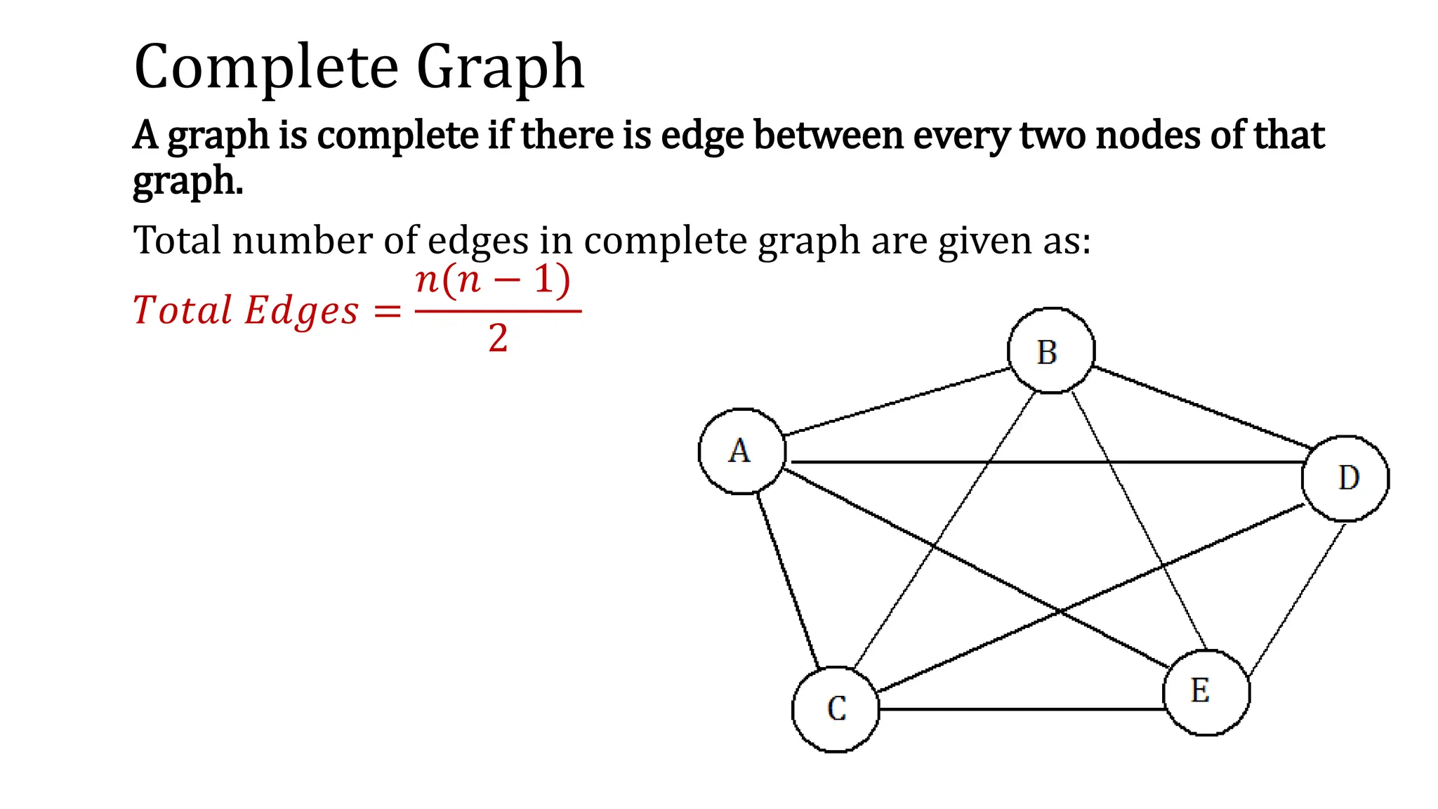 Complete Graph
A graph is complete if there is edge between every two nodes of that
graph.
Total number of edges in complete graph are given as:
𝑇𝑜𝑡𝑎𝑙 𝐸𝑑𝑔𝑒𝑠 =
𝑛(𝑛 − 1)
2
 