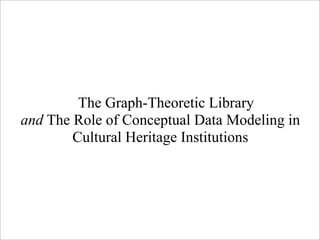 The Graph-Theoretic Library
and The Role of Conceptual Data Modeling in
        Cultural Heritage Institutions
 