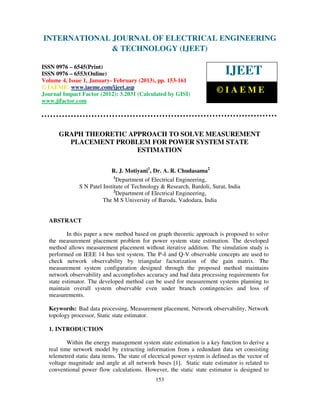 INTERNATIONAL JOURNAL OF ELECTRICAL ENGINEERING
 International Journal of Electrical Engineering and Technology (IJEET), ISSN 0976 –
 6545(Print), ISSN 0976 – 6553(Online) Volume 4, Issue 1, January- February (2013), © IAEME
                            & TECHNOLOGY (IJEET)

ISSN 0976 – 6545(Print)
ISSN 0976 – 6553(Online)                                                     IJEET
Volume 4, Issue 1, January- February (2013), pp. 153-161
© IAEME: www.iaeme.com/ijeet.asp
Journal Impact Factor (2012): 3.2031 (Calculated by GISI)
                                                                         ©IAEME
www.jifactor.com




      GRAPH THEORETIC APPROACH TO SOLVE MEASUREMENT
        PLACEMENT PROBLEM FOR POWER SYSTEM STATE
                        ESTIMATION

                            R. J. Motiyani1, Dr. A. R. Chudasama2
                             1
                              Department of Electrical Engineering,
              S N Patel Institute of Technology & Research, Bardoli, Surat, India
                             2
                              Department of Electrical Engineering,
                        The M S University of Baroda, Vadodara, India


  ABSTRACT

          In this paper a new method based on graph theoretic approach is proposed to solve
  the measurement placement problem for power system state estimation. The developed
  method allows measurement placement without iterative addition. The simulation study is
  performed on IEEE 14 bus test system. The P-δ and Q-V observable concepts are used to
  check network observability by triangular factorization of the gain matrix. The
  measurement system configuration designed through the proposed method maintains
  network observability and accomplishes accuracy and bad data processing requirements for
  state estimator. The developed method can be used for measurement systems planning to
  maintain overall system observable even under branch contingencies and loss of
  measurements.

  Keywords: Bad data processing, Measurement placement, Network observability, Network
  topology processor, Static state estimator.

  1. INTRODUCTION

          Within the energy management system state estimation is a key function to derive a
  real time network model by extracting information from a redundant data set consisting
  telemetred static data items. The state of electrical power system is defined as the vector of
  voltage magnitude and angle at all network buses [1]. Static state estimator is related to
  conventional power flow calculations. However, the static state estimator is designed to
                                               153
 