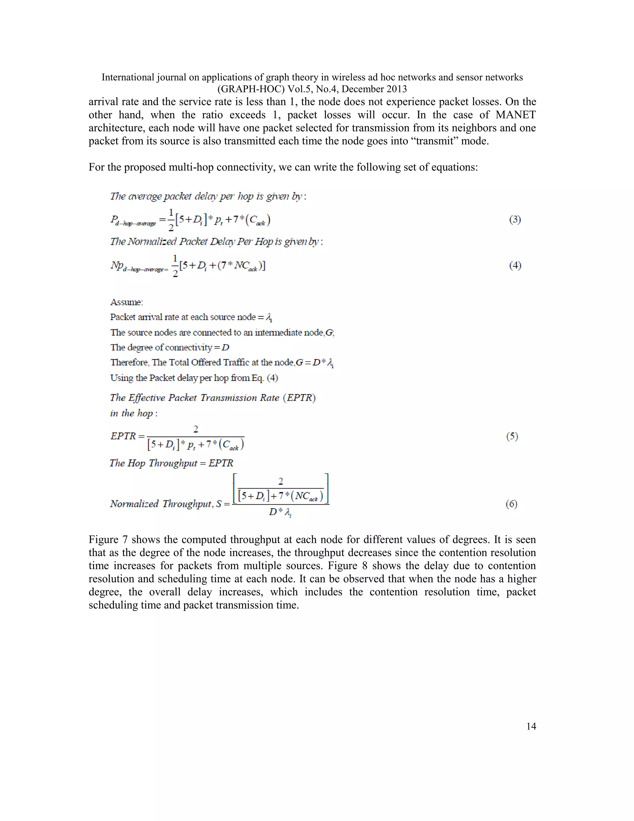 International journal on applications of graph theory in wireless ad hoc networks and sensor networks (GRAPH-HOC) Vol.5, No.4, December 2013 arrival rate and the service rate is less than 1, the node does not experience packet losses. On the other hand, when the ratio exceeds 1, packet losses will occur. In the case of MANET architecture, each node will have one packet selected for transmission from its neighbors and one packet from its source is also transmitted each time the node goes into “transmit” mode. For the proposed multi-hop connectivity, we can write the following set of equations: Figure 7 shows the computed throughput at each node for different values of degrees. It is seen that as the degree of the node increases, the throughput decreases since the contention resolution time increases for packets from multiple sources. Figure 8 shows the delay due to contention resolution and scheduling time at each node. It can be observed that when the node has a higher degree, the overall delay increases, which includes the contention resolution time, packet scheduling time and packet transmission time. 14 