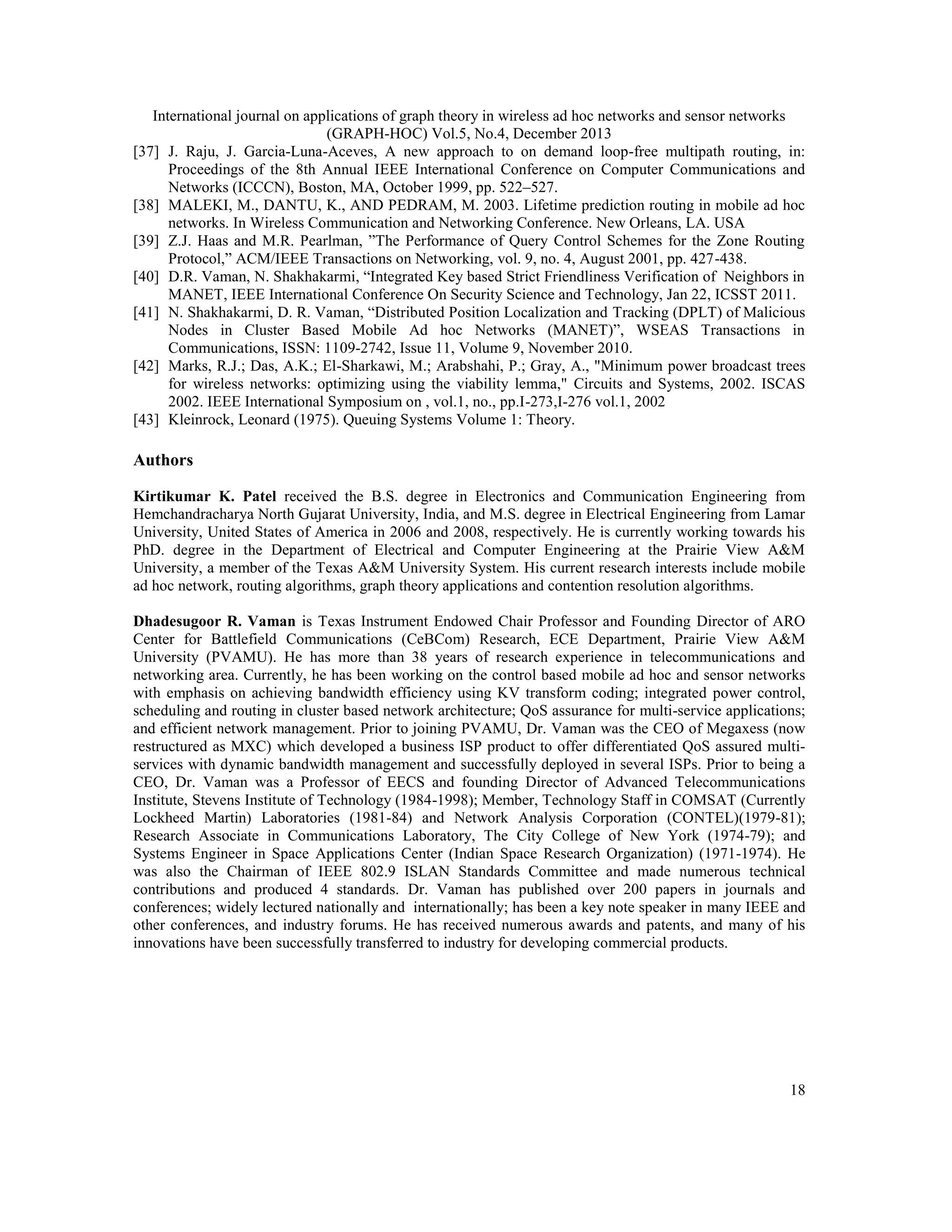 International journal on applications of graph theory in wireless ad hoc networks and sensor networks (GRAPH-HOC) Vol.5, No.4, December 2013 [37] J. Raju, J. Garcia-Luna-Aceves, A new approach to on demand loop-free multipath routing, in: Proceedings of the 8th Annual IEEE International Conference on Computer Communications and Networks (ICCCN), Boston, MA, October 1999, pp. 522–527. [38] MALEKI, M., DANTU, K., AND PEDRAM, M. 2003. Lifetime prediction routing in mobile ad hoc networks. In Wireless Communication and Networking Conference. New Orleans, LA. USA [39] Z.J. Haas and M.R. Pearlman, ”The Performance of Query Control Schemes for the Zone Routing Protocol,” ACM/IEEE Transactions on Networking, vol. 9, no. 4, August 2001, pp. 427-438. [40] D.R. Vaman, N. Shakhakarmi, “Integrated Key based Strict Friendliness Verification of Neighbors in MANET, IEEE International Conference On Security Science and Technology, Jan 22, ICSST 2011. [41] N. Shakhakarmi, D. R. Vaman, “Distributed Position Localization and Tracking (DPLT) of Malicious Nodes in Cluster Based Mobile Ad hoc Networks (MANET)”, WSEAS Transactions in Communications, ISSN: 1109-2742, Issue 11, Volume 9, November 2010. [42] Marks, R.J.; Das, A.K.; El-Sharkawi, M.; Arabshahi, P.; Gray, A., "Minimum power broadcast trees for wireless networks: optimizing using the viability lemma," Circuits and Systems, 2002. ISCAS 2002. IEEE International Symposium on , vol.1, no., pp.I-273,I-276 vol.1, 2002 [43] Kleinrock, Leonard (1975). Queuing Systems Volume 1: Theory. Authors Kirtikumar K. Patel received the B.S. degree in Electronics and Communication Engineering from Hemchandracharya North Gujarat University, India, and M.S. degree in Electrical Engineering from Lamar University, United States of America in 2006 and 2008, respectively. He is currently working towards his PhD. degree in the Department of Electrical and Computer Engineering at the Prairie View A&M University, a member of the Texas A&M University System. His current research interests include mobile ad hoc network, routing algorithms, graph theory applications and contention resolution algorithms. Dhadesugoor R. Vaman is Texas Instrument Endowed Chair Professor and Founding Director of ARO Center for Battlefield Communications (CeBCom) Research, ECE Department, Prairie View A&M University (PVAMU). He has more than 38 years of research experience in telecommunications and networking area. Currently, he has been working on the control based mobile ad hoc and sensor networks with emphasis on achieving bandwidth efficiency using KV transform coding; integrated power control, scheduling and routing in cluster based network architecture; QoS assurance for multi-service applications; and efficient network management. Prior to joining PVAMU, Dr. Vaman was the CEO of Megaxess (now restructured as MXC) which developed a business ISP product to offer differentiated QoS assured multiservices with dynamic bandwidth management and successfully deployed in several ISPs. Prior to being a CEO, Dr. Vaman was a Professor of EECS and founding Director of Advanced Telecommunications Institute, Stevens Institute of Technology (1984-1998); Member, Technology Staff in COMSAT (Currently Lockheed Martin) Laboratories (1981-84) and Network Analysis Corporation (CONTEL)(1979-81); Research Associate in Communications Laboratory, The City College of New York (1974-79); and Systems Engineer in Space Applications Center (Indian Space Research Organization) (1971-1974). He was also the Chairman of IEEE 802.9 ISLAN Standards Committee and made numerous technical contributions and produced 4 standards. Dr. Vaman has published over 200 papers in journals and conferences; widely lectured nationally and internationally; has been a key note speaker in many IEEE and other conferences, and industry forums. He has received numerous awards and patents, and many of his innovations have been successfully transferred to industry for developing commercial products. 18 