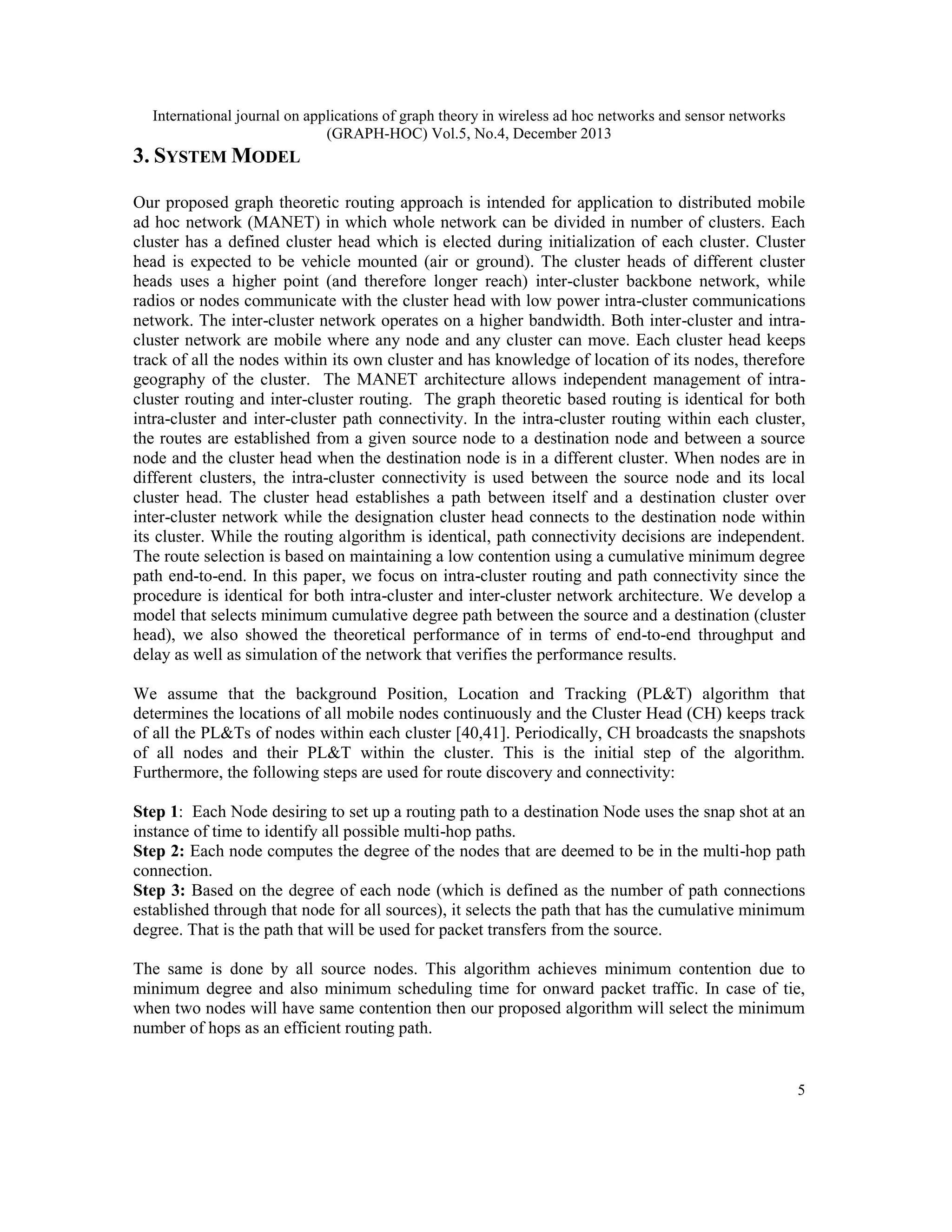International journal on applications of graph theory in wireless ad hoc networks and sensor networks (GRAPH-HOC) Vol.5, No.4, December 2013 3. SYSTEM MODEL Our proposed graph theoretic routing approach is intended for application to distributed mobile ad hoc network (MANET) in which whole network can be divided in number of clusters. Each cluster has a defined cluster head which is elected during initialization of each cluster. Cluster head is expected to be vehicle mounted (air or ground). The cluster heads of different cluster heads uses a higher point (and therefore longer reach) inter-cluster backbone network, while radios or nodes communicate with the cluster head with low power intra-cluster communications network. The inter-cluster network operates on a higher bandwidth. Both inter-cluster and intracluster network are mobile where any node and any cluster can move. Each cluster head keeps track of all the nodes within its own cluster and has knowledge of location of its nodes, therefore geography of the cluster. The MANET architecture allows independent management of intracluster routing and inter-cluster routing. The graph theoretic based routing is identical for both intra-cluster and inter-cluster path connectivity. In the intra-cluster routing within each cluster, the routes are established from a given source node to a destination node and between a source node and the cluster head when the destination node is in a different cluster. When nodes are in different clusters, the intra-cluster connectivity is used between the source node and its local cluster head. The cluster head establishes a path between itself and a destination cluster over inter-cluster network while the designation cluster head connects to the destination node within its cluster. While the routing algorithm is identical, path connectivity decisions are independent. The route selection is based on maintaining a low contention using a cumulative minimum degree path end-to-end. In this paper, we focus on intra-cluster routing and path connectivity since the procedure is identical for both intra-cluster and inter-cluster network architecture. We develop a model that selects minimum cumulative degree path between the source and a destination (cluster head), we also showed the theoretical performance of in terms of end-to-end throughput and delay as well as simulation of the network that verifies the performance results. We assume that the background Position, Location and Tracking (PL&T) algorithm that determines the locations of all mobile nodes continuously and the Cluster Head (CH) keeps track of all the PL&Ts of nodes within each cluster [40,41]. Periodically, CH broadcasts the snapshots of all nodes and their PL&T within the cluster. This is the initial step of the algorithm. Furthermore, the following steps are used for route discovery and connectivity: Step 1: Each Node desiring to set up a routing path to a destination Node uses the snap shot at an instance of time to identify all possible multi-hop paths. Step 2: Each node computes the degree of the nodes that are deemed to be in the multi-hop path connection. Step 3: Based on the degree of each node (which is defined as the number of path connections established through that node for all sources), it selects the path that has the cumulative minimum degree. That is the path that will be used for packet transfers from the source. The same is done by all source nodes. This algorithm achieves minimum contention due to minimum degree and also minimum scheduling time for onward packet traffic. In case of tie, when two nodes will have same contention then our proposed algorithm will select the minimum number of hops as an efficient routing path. 5 