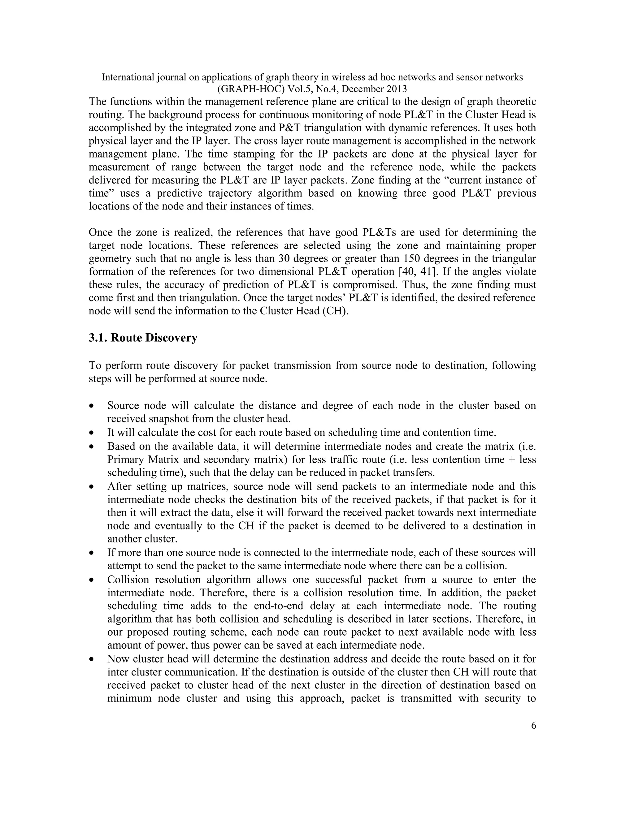 International journal on applications of graph theory in wireless ad hoc networks and sensor networks (GRAPH-HOC) Vol.5, No.4, December 2013 The functions within the management reference plane are critical to the design of graph theoretic routing. The background process for continuous monitoring of node PL&T in the Cluster Head is accomplished by the integrated zone and P&T triangulation with dynamic references. It uses both physical layer and the IP layer. The cross layer route management is accomplished in the network management plane. The time stamping for the IP packets are done at the physical layer for measurement of range between the target node and the reference node, while the packets delivered for measuring the PL&T are IP layer packets. Zone finding at the “current instance of time” uses a predictive trajectory algorithm based on knowing three good PL&T previous locations of the node and their instances of times. Once the zone is realized, the references that have good PL&Ts are used for determining the target node locations. These references are selected using the zone and maintaining proper geometry such that no angle is less than 30 degrees or greater than 150 degrees in the triangular formation of the references for two dimensional PL&T operation [40, 41]. If the angles violate these rules, the accuracy of prediction of PL&T is compromised. Thus, the zone finding must come first and then triangulation. Once the target nodes’ PL&T is identified, the desired reference node will send the information to the Cluster Head (CH). 3.1. Route Discovery To perform route discovery for packet transmission from source node to destination, following steps will be performed at source node. • • • • • • • Source node will calculate the distance and degree of each node in the cluster based on received snapshot from the cluster head. It will calculate the cost for each route based on scheduling time and contention time. Based on the available data, it will determine intermediate nodes and create the matrix (i.e. Primary Matrix and secondary matrix) for less traffic route (i.e. less contention time + less scheduling time), such that the delay can be reduced in packet transfers. After setting up matrices, source node will send packets to an intermediate node and this intermediate node checks the destination bits of the received packets, if that packet is for it then it will extract the data, else it will forward the received packet towards next intermediate node and eventually to the CH if the packet is deemed to be delivered to a destination in another cluster. If more than one source node is connected to the intermediate node, each of these sources will attempt to send the packet to the same intermediate node where there can be a collision. Collision resolution algorithm allows one successful packet from a source to enter the intermediate node. Therefore, there is a collision resolution time. In addition, the packet scheduling time adds to the end-to-end delay at each intermediate node. The routing algorithm that has both collision and scheduling is described in later sections. Therefore, in our proposed routing scheme, each node can route packet to next available node with less amount of power, thus power can be saved at each intermediate node. Now cluster head will determine the destination address and decide the route based on it for inter cluster communication. If the destination is outside of the cluster then CH will route that received packet to cluster head of the next cluster in the direction of destination based on minimum node cluster and using this approach, packet is transmitted with security to 6 