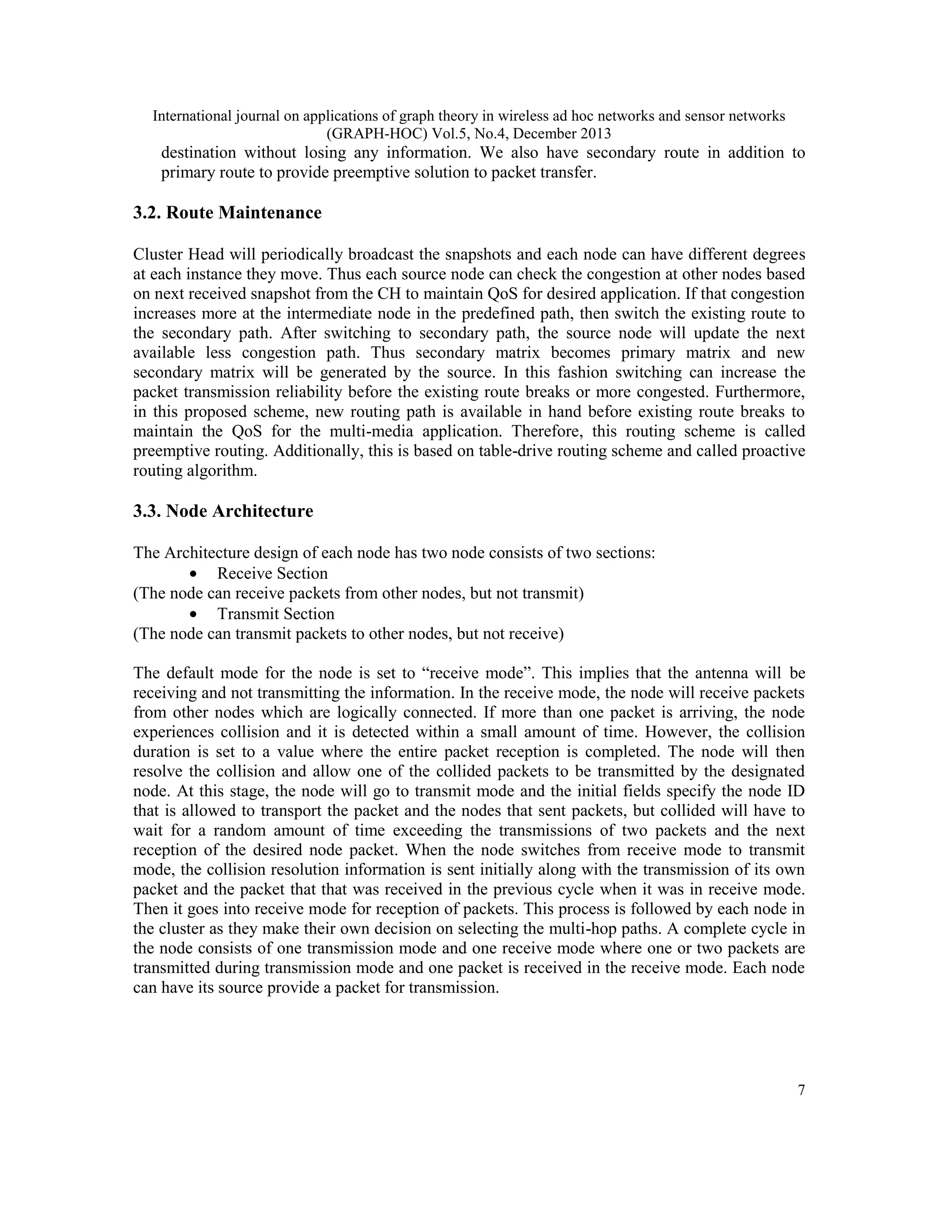 International journal on applications of graph theory in wireless ad hoc networks and sensor networks (GRAPH-HOC) Vol.5, No.4, December 2013 destination without losing any information. We also have secondary route in addition to primary route to provide preemptive solution to packet transfer. 3.2. Route Maintenance Cluster Head will periodically broadcast the snapshots and each node can have different degrees at each instance they move. Thus each source node can check the congestion at other nodes based on next received snapshot from the CH to maintain QoS for desired application. If that congestion increases more at the intermediate node in the predefined path, then switch the existing route to the secondary path. After switching to secondary path, the source node will update the next available less congestion path. Thus secondary matrix becomes primary matrix and new secondary matrix will be generated by the source. In this fashion switching can increase the packet transmission reliability before the existing route breaks or more congested. Furthermore, in this proposed scheme, new routing path is available in hand before existing route breaks to maintain the QoS for the multi-media application. Therefore, this routing scheme is called preemptive routing. Additionally, this is based on table-drive routing scheme and called proactive routing algorithm. 3.3. Node Architecture The Architecture design of each node has two node consists of two sections: • Receive Section (The node can receive packets from other nodes, but not transmit) • Transmit Section (The node can transmit packets to other nodes, but not receive) The default mode for the node is set to “receive mode”. This implies that the antenna will be receiving and not transmitting the information. In the receive mode, the node will receive packets from other nodes which are logically connected. If more than one packet is arriving, the node experiences collision and it is detected within a small amount of time. However, the collision duration is set to a value where the entire packet reception is completed. The node will then resolve the collision and allow one of the collided packets to be transmitted by the designated node. At this stage, the node will go to transmit mode and the initial fields specify the node ID that is allowed to transport the packet and the nodes that sent packets, but collided will have to wait for a random amount of time exceeding the transmissions of two packets and the next reception of the desired node packet. When the node switches from receive mode to transmit mode, the collision resolution information is sent initially along with the transmission of its own packet and the packet that that was received in the previous cycle when it was in receive mode. Then it goes into receive mode for reception of packets. This process is followed by each node in the cluster as they make their own decision on selecting the multi-hop paths. A complete cycle in the node consists of one transmission mode and one receive mode where one or two packets are transmitted during transmission mode and one packet is received in the receive mode. Each node can have its source provide a packet for transmission. 7 