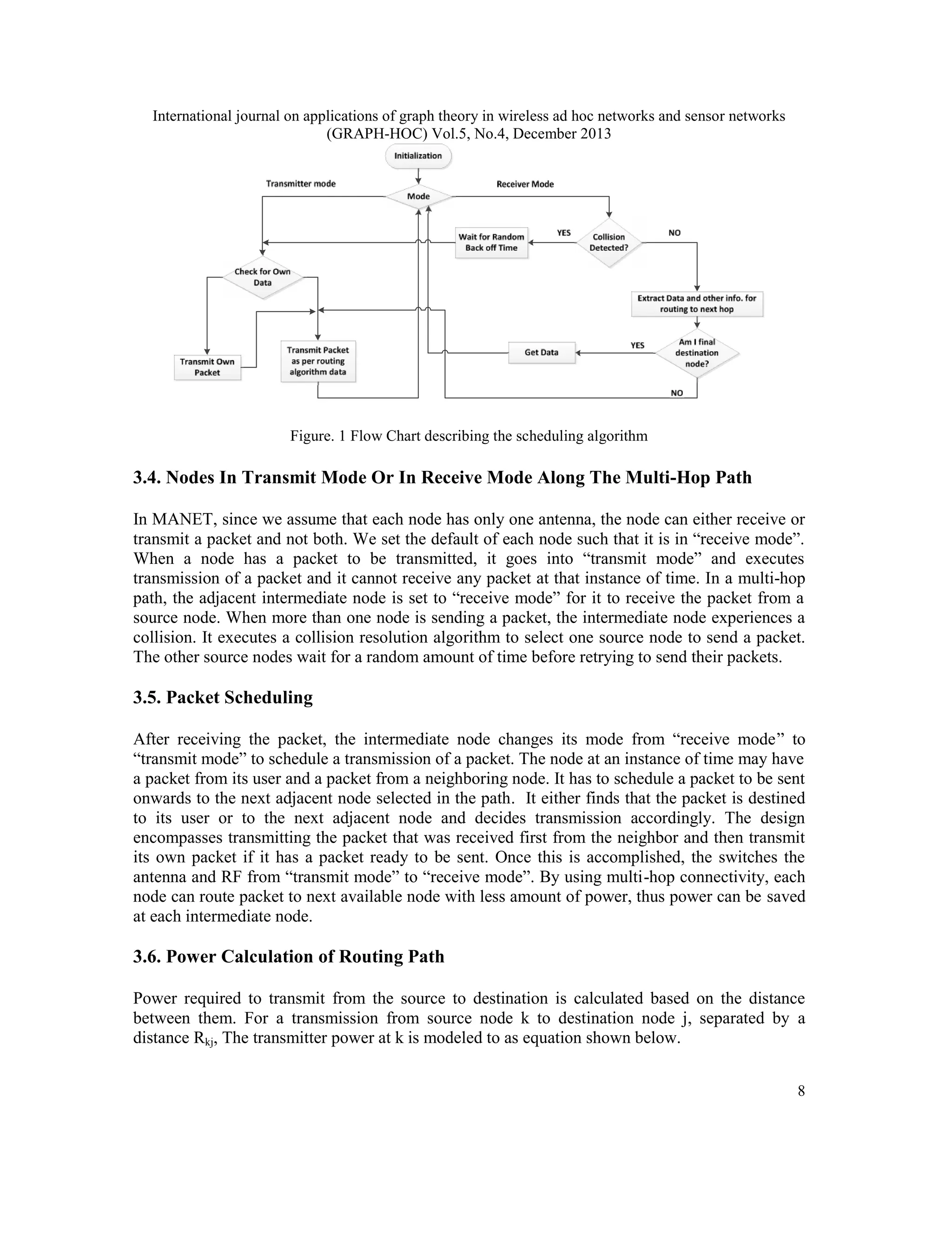 International journal on applications of graph theory in wireless ad hoc networks and sensor networks (GRAPH-HOC) Vol.5, No.4, December 2013 Figure. 1 Flow Chart describing the scheduling algorithm 3.4. Nodes In Transmit Mode Or In Receive Mode Along The Multi-Hop Path In MANET, since we assume that each node has only one antenna, the node can either receive or transmit a packet and not both. We set the default of each node such that it is in “receive mode”. When a node has a packet to be transmitted, it goes into “transmit mode” and executes transmission of a packet and it cannot receive any packet at that instance of time. In a multi-hop path, the adjacent intermediate node is set to “receive mode” for it to receive the packet from a source node. When more than one node is sending a packet, the intermediate node experiences a collision. It executes a collision resolution algorithm to select one source node to send a packet. The other source nodes wait for a random amount of time before retrying to send their packets. 3.5. Packet Scheduling After receiving the packet, the intermediate node changes its mode from “receive mode” to “transmit mode” to schedule a transmission of a packet. The node at an instance of time may have a packet from its user and a packet from a neighboring node. It has to schedule a packet to be sent onwards to the next adjacent node selected in the path. It either finds that the packet is destined to its user or to the next adjacent node and decides transmission accordingly. The design encompasses transmitting the packet that was received first from the neighbor and then transmit its own packet if it has a packet ready to be sent. Once this is accomplished, the switches the antenna and RF from “transmit mode” to “receive mode”. By using multi-hop connectivity, each node can route packet to next available node with less amount of power, thus power can be saved at each intermediate node. 3.6. Power Calculation of Routing Path Power required to transmit from the source to destination is calculated based on the distance between them. For a transmission from source node k to destination node j, separated by a distance Rkj, The transmitter power at k is modeled to as equation shown below. 8 