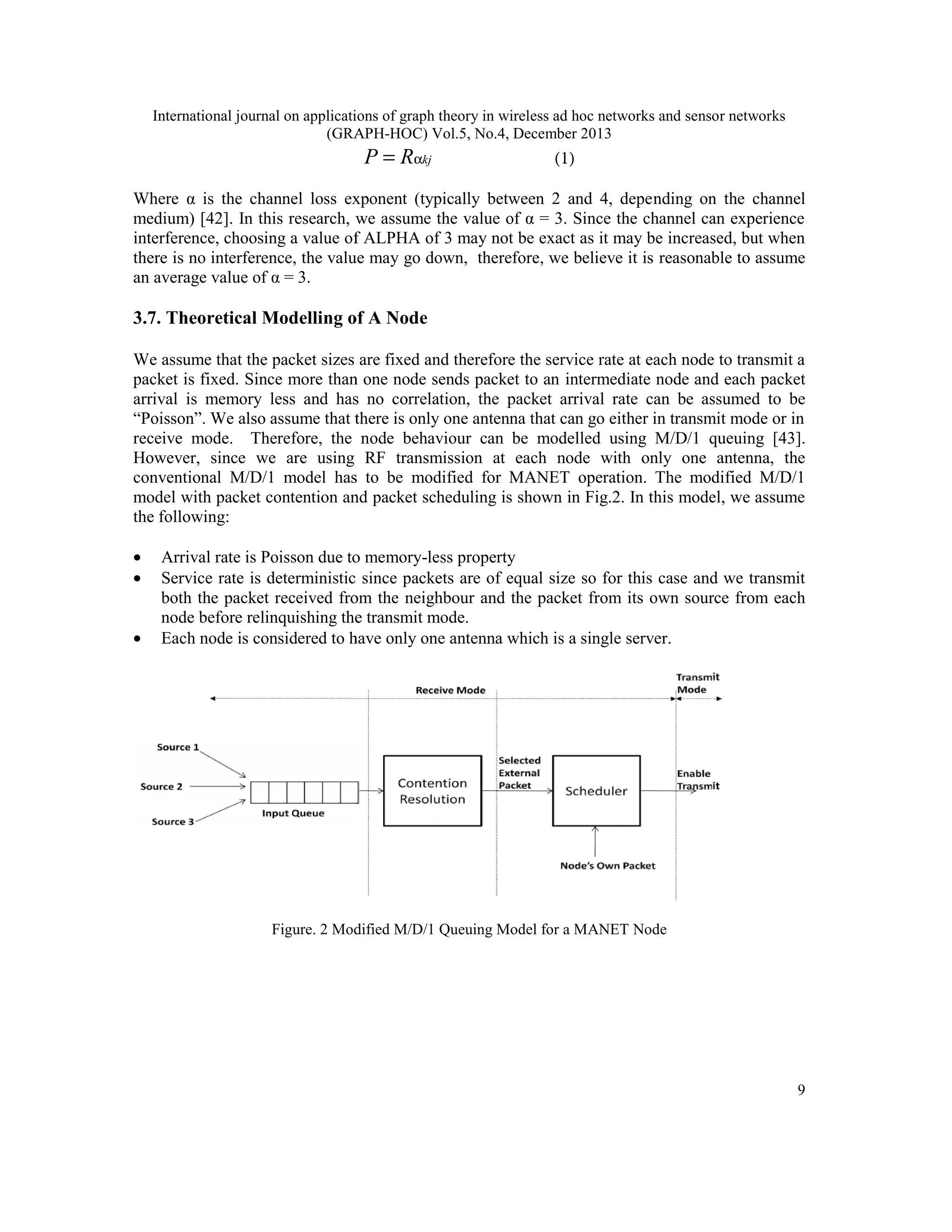 International journal on applications of graph theory in wireless ad hoc networks and sensor networks (GRAPH-HOC) Vol.5, No.4, December 2013 P = Rαkj (1) Where α is the channel loss exponent (typically between 2 and 4, depending on the channel medium) [42]. In this research, we assume the value of α = 3. Since the channel can experience interference, choosing a value of ALPHA of 3 may not be exact as it may be increased, but when there is no interference, the value may go down, therefore, we believe it is reasonable to assume an average value of α = 3. 3.7. Theoretical Modelling of A Node We assume that the packet sizes are fixed and therefore the service rate at each node to transmit a packet is fixed. Since more than one node sends packet to an intermediate node and each packet arrival is memory less and has no correlation, the packet arrival rate can be assumed to be “Poisson”. We also assume that there is only one antenna that can go either in transmit mode or in receive mode. Therefore, the node behaviour can be modelled using M/D/1 queuing [43]. However, since we are using RF transmission at each node with only one antenna, the conventional M/D/1 model has to be modified for MANET operation. The modified M/D/1 model with packet contention and packet scheduling is shown in Fig.2. In this model, we assume the following: • • • Arrival rate is Poisson due to memory-less property Service rate is deterministic since packets are of equal size so for this case and we transmit both the packet received from the neighbour and the packet from its own source from each node before relinquishing the transmit mode. Each node is considered to have only one antenna which is a single server. Figure. 2 Modified M/D/1 Queuing Model for a MANET Node 9 