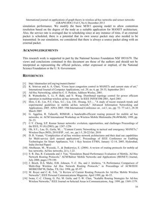 International journal on applications of graph theory in wireless ad hoc networks and sensor networks
(GRAPH-HOC) Vol.5, No.4, December 2013

simulation performance. We modify the basic M/D/1 queuing model to allow contention
resolution based on the degree of the node as a suitable application for MANET architecture.
Also, the service rate is averaged due to scheduling since at any instance of time, if an external
packet is scheduled, there is a potential that its own source packet may also needed to be
transmitted. In our simulation, we considered that there is always a source packet along with an
external packet.

ACKNOWLEDGEMENTS
This research work is supported in part by the National Science Foundation NSF 0931679. The
views and conclusions contained in this document are those of the authors and should not be
interpreted as representing the official policies, either expressed or implied, of the National
Science Foundation or the U. S. Government.

REFERENCES
[1]
[2]
[3]
[4]
[5]

[6]

[7]
[8]
[9]

[10]
[11]

[12]

[13]
[14]

http://datatracker.ietf.org/wg/manet/charter/
K. Srinivas and A. A. Chari, “Cross layer congestion control in MANETs and current state of art,”
International Journal of Computer Applications, vol. 29, no. 6, pp. 28-35, September 2011
Ad Hoc Networking, edited by C. E. Perkins, Addison Wesley, 2001.
R. Wattenhofer, L. Li, P. Bahl, and Y. Wang. Distributed topology control for power efficient
operation in multihop wireless ad hoc networks. In IEEE INFOCOM 2001, April 2001.
Dow, C.R.; Lin, P.J.; Chen, S.C.; Lin, J.H.; Hwang, S.F.; , "A study of recent research trends and
experimental guidelines in mobile ad-hoc network," Advanced Information Networking and
Applications, 2005. AINA 2005. 19th International Conference on , vol.1, no., pp. 72- 77 vol.1, 28-30
March 2005
G. Aggelou, R. Tafazolli, RDMAR: a bandwidth-efficient routing protocol for mobile ad hoc
networks, in: ACM International Workshop on Wireless Mobile Multimedia (WoWMoM), 1999, pp.
26–33.
C-Y. Chong, S.P. Kumar Sensor networks: evolution, opportunities, and challenges Proceedings of
the IEEE, 91 (8) (2003), pp. 1247–1256
Oh, S.Y.; Lau, D.; Gerla, M.; , "Content Centric Networking in tactical and emergency MANETs,"
Wireless Days (WD), 2010 IFIP , vol., no., pp.1-5, 20-22 Oct. 2010
D. R. Vaman, “Complexities of ad hoc wireless network architectures and their dual use capabilities
for Multi-service QoS assured applications”, Proceedings of IEEE Conference on Enabling
Technologies for Smart Appliances, Vol. 1 Key Session ETMA, January 12-14, 2005, Hyderabad,
India (Invited Paper)
Abolhasan, M., Wysocki, T., & Dutkiewicz, E. (2004). A review of routing protocols for mobile ad
hoc networks. Ad hoc networks, 2(1), 1-22.
S. R. Das, R. Castaneda and J. Yan, “Simulation Based Performance Evaluation of Mobile, Ad Hoc
Network Routing Protocols,” ACM/Baltzer Mobile Networks and Applications (MONET) Journal,
July 2000, pages 179-189.
J. Broch, D.A. Maltz, D.B. Johnson, Y.-C. Hu, and J. Jetcheva, “A Performance Comparison of
Multi-Hop Wireless Ad Hoc Network Routing Protocols,” in Proceedings of ACM/IEEE
MOBICOM’98, Dallas, TX, Oct. 1998, pp. 85-97.
M. Royer and C.-K. Toh, ”A Review of Current Routing Protocols for Ad-Hoc Mobile Wireless
Networks”, IEEE Personal Communications Magazine, April 1999, pp. 46-55.
Iwata, C.-C. Chiang, G. Pei, M. Gerla, and T.-W. Chen, ”Scalable Routing Strategies for Ad-hoc
Wireless Networks,” IEEE Journal on Selected Areas in Communications, Aug. 1999, pp. 1369-1379.
16

 