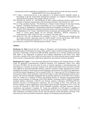 International journal on applications of graph theory in wireless ad hoc networks and sensor networks
(GRAPH-HOC) Vol.5, No.4, December 2013
[37] J. Raju, J. Garcia-Luna-Aceves, A new approach to on demand loop-free multipath routing, in:
Proceedings of the 8th Annual IEEE International Conference on Computer Communications and
Networks (ICCCN), Boston, MA, October 1999, pp. 522–527.
[38] MALEKI, M., DANTU, K., AND PEDRAM, M. 2003. Lifetime prediction routing in mobile ad hoc
networks. In Wireless Communication and Networking Conference. New Orleans, LA. USA
[39] Z.J. Haas and M.R. Pearlman, ”The Performance of Query Control Schemes for the Zone Routing
Protocol,” ACM/IEEE Transactions on Networking, vol. 9, no. 4, August 2001, pp. 427-438.
[40] D.R. Vaman, N. Shakhakarmi, “Integrated Key based Strict Friendliness Verification of Neighbors in
MANET, IEEE International Conference On Security Science and Technology, Jan 22, ICSST 2011.
[41] N. Shakhakarmi, D. R. Vaman, “Distributed Position Localization and Tracking (DPLT) of Malicious
Nodes in Cluster Based Mobile Ad hoc Networks (MANET)”, WSEAS Transactions in
Communications, ISSN: 1109-2742, Issue 11, Volume 9, November 2010.
[42] Marks, R.J.; Das, A.K.; El-Sharkawi, M.; Arabshahi, P.; Gray, A., "Minimum power broadcast trees
for wireless networks: optimizing using the viability lemma," Circuits and Systems, 2002. ISCAS
2002. IEEE International Symposium on , vol.1, no., pp.I-273,I-276 vol.1, 2002
[43] Kleinrock, Leonard (1975). Queuing Systems Volume 1: Theory.

Authors
Kirtikumar K. Patel received the B.S. degree in Electronics and Communication Engineering from
Hemchandracharya North Gujarat University, India, and M.S. degree in Electrical Engineering from Lamar
University, United States of America in 2006 and 2008, respectively. He is currently working towards his
PhD. degree in the Department of Electrical and Computer Engineering at the Prairie View A&M
University, a member of the Texas A&M University System. His current research interests include mobile
ad hoc network, routing algorithms, graph theory applications and contention resolution algorithms.
Dhadesugoor R. Vaman is Texas Instrument Endowed Chair Professor and Founding Director of ARO
Center for Battlefield Communications (CeBCom) Research, ECE Department, Prairie View A&M
University (PVAMU). He has more than 38 years of research experience in telecommunications and
networking area. Currently, he has been working on the control based mobile ad hoc and sensor networks
with emphasis on achieving bandwidth efficiency using KV transform coding; integrated power control,
scheduling and routing in cluster based network architecture; QoS assurance for multi-service applications;
and efficient network management. Prior to joining PVAMU, Dr. Vaman was the CEO of Megaxess (now
restructured as MXC) which developed a business ISP product to offer differentiated QoS assured multiservices with dynamic bandwidth management and successfully deployed in several ISPs. Prior to being a
CEO, Dr. Vaman was a Professor of EECS and founding Director of Advanced Telecommunications
Institute, Stevens Institute of Technology (1984-1998); Member, Technology Staff in COMSAT (Currently
Lockheed Martin) Laboratories (1981-84) and Network Analysis Corporation (CONTEL)(1979-81);
Research Associate in Communications Laboratory, The City College of New York (1974-79); and
Systems Engineer in Space Applications Center (Indian Space Research Organization) (1971-1974). He
was also the Chairman of IEEE 802.9 ISLAN Standards Committee and made numerous technical
contributions and produced 4 standards. Dr. Vaman has published over 200 papers in journals and
conferences; widely lectured nationally and internationally; has been a key note speaker in many IEEE and
other conferences, and industry forums. He has received numerous awards and patents, and many of his
innovations have been successfully transferred to industry for developing commercial products.

18

 