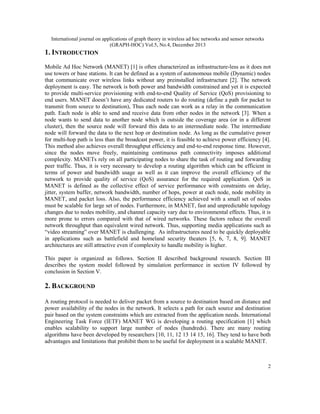 International journal on applications of graph theory in wireless ad hoc networks and sensor networks
(GRAPH-HOC) Vol.5, No.4, December 2013

1. INTRODUCTION
Mobile Ad Hoc Network (MANET) [1] is often characterized as infrastructure-less as it does not
use towers or base stations. It can be defined as a system of autonomous mobile (Dynamic) nodes
that communicate over wireless links without any preinstalled infrastructure [2]. The network
deployment is easy. The network is both power and bandwidth constrained and yet it is expected
to provide multi-service provisioning with end-to-end Quality of Service (QoS) provisioning to
end users. MANET doesn’t have any dedicated routers to do routing (define a path for packet to
transmit from source to destination), Thus each node can work as a relay in the communication
path. Each node is able to send and receive data from other nodes in the network [3]. When a
node wants to send data to another node which is outside the coverage area (or in a different
cluster), then the source node will forward this data to an intermediate node. The intermediate
node will forward the data to the next hop or destination node. As long as the cumulative power
for multi-hop path is less than the broadcast power, it is feasible to achieve power efficiency [4].
This method also achieves overall throughput efficiency and end-to-end response time. However,
since the nodes move freely, maintaining continuous path connectivity imposes additional
complexity. MANETs rely on all participating nodes to share the task of routing and forwarding
peer traffic. Thus, it is very necessary to develop a routing algorithm which can be efficient in
terms of power and bandwidth usage as well as it can improve the overall efficiency of the
network to provide quality of service (QoS) assurance for the required application. QoS in
MANET is defined as the collective effect of service performance with constraints on delay,
jitter, system buffer, network bandwidth, number of hops, power at each node, node mobility in
MANET, and packet loss. Also, the performance efficiency achieved with a small set of nodes
must be scalable for large set of nodes. Furthermore, in MANET, fast and unpredictable topology
changes due to nodes mobility, and channel capacity vary due to environmental effects. Thus, it is
more prone to errors compared with that of wired networks. These factors reduce the overall
network throughput than equivalent wired network. Thus, supporting media applications such as
“video streaming” over MANET is challenging. As infrastructures need to be quickly deployable
in applications such as battlefield and homeland security theaters [5, 6, 7, 8, 9]. MANET
architectures are still attractive even if complexity to handle mobility is higher.
This paper is organized as follows. Section II described background research. Section III
describes the system model followed by simulation performance in section IV followed by
conclusion in Section V.

2. BACKGROUND
A routing protocol is needed to deliver packet from a source to destination based on distance and
power availability of the nodes in the network. It selects a path for each source and destination
pair based on the system constraints which are extracted from the application needs. International
Engineering Task Force (IETF) MANET WG is developing a routing specification [1] which
enables scalability to support large number of nodes (hundreds). There are many routing
algorithms have been developed by researchers [10, 11, 12 13 14 15, 16]. They tend to have both
advantages and limitations that prohibit them to be useful for deployment in a scalable MANET.

2

 