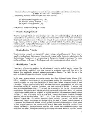 International journal on applications of graph theory in wireless ad hoc networks and sensor networks
(GRAPH-HOC) Vol.5, No.4, December 2013

These routing protocols can be divided in three main sections.
(1) Proactive Routing protocols [17-31]
(2) Reactive Routing Protocols [32-38]
(3) Hybrid routing protocols [39]
Each protocol is explained briefly as follows.
•

Proactive Routing Protocols

Proactive routing protocols are table driven protocols; it is not based on flooding network. Routes
are setup based on continuous control traffic and maintain all the routes all the time. It maintains
the routes to destinations even if they are not needed. Proactive methods maintain routes to all
nodes, including nodes to which no packets are sent. Such methods react to topology changes,
even if no traffic is affected by the changes. In order to maintain correct route information, a node
must periodically send control messages.
•

Reactive Routing Protocols

Reactive routing protocols can dramatically reduce routing overhead because they do not need to
search for and maintain the routes on which there is no data traffic. It does not take initiative for
finding routes. This property is very appealing in the resource-limited environment. The routes
can be established on demand by flooding network with request packets to whole network.
•

Hybrid Routing Protocols

These types of protocols combines the advantages of proactive and of reactive routing. The
routing is initially established with some proactively prospected routes and then serves the
demand from additionally activated nodes through reactive flooding. The choice for one or the
other method requires predetermination for typical cases.
In this paper, we concentrated on proactive routing algorithms. Fisheye Routing Scheme (FSR)
[17] is a table-driven routing protocol which requires exchanging link information with neighbors
to perform routing but in the case, the neighbor is absent, then it’s hard to develop routing in such
a scenario. Exchange link information with neighbors increase the memory usage and it increase
the overload on MANET network. Optimized Link State routing (OLSR) [18, 19] scheme, each
node periodically produce the HELLO message for the neighbors and find the 2-hop connection
to destination. This can be applicable for only in dense network environment where it is easy find
2-hop connection to destination. It can not be scalable and it uses much more overhead in routing
for MANET. Also it increases traffic at each MPR (Multi-point Relays). Topology broadcast
based on reverse path forwarding (TBRPF) [20, 21] and Better Approach to Mobile Ad Hoc
Network (BATMAN) [22] routing algorithm update neighbor discovery and update their
information if they are up or down and send packets to that node to forward if those nodes are in
UP position. But this routing scheme requires periodic information from neighbor nodes which
increase usage of bandwidth and memory in the network. Destination Sequenced Distance Vector
Routing (DSDV) [23] routing algorithm generates table for next hop, number of hops with their
install time and it uses the sequence number generated by destination. The least sequence number
3

 