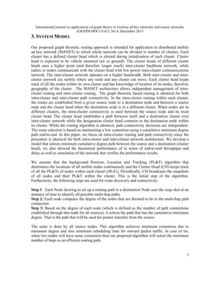 International journal on applications of graph theory in wireless ad hoc networks and sensor networks
(GRAPH-HOC) Vol.5, No.4, December 2013

3. SYSTEM MODEL
Our proposed graph theoretic routing approach is intended for application to distributed mobile
ad hoc network (MANET) in which whole network can be divided in number of clusters. Each
cluster has a defined cluster head which is elected during initialization of each cluster. Cluster
head is expected to be vehicle mounted (air or ground). The cluster heads of different cluster
heads uses a higher point (and therefore longer reach) inter-cluster backbone network, while
radios or nodes communicate with the cluster head with low power intra-cluster communications
network. The inter-cluster network operates on a higher bandwidth. Both inter-cluster and intracluster network are mobile where any node and any cluster can move. Each cluster head keeps
track of all the nodes within its own cluster and has knowledge of location of its nodes, therefore
geography of the cluster. The MANET architecture allows independent management of intracluster routing and inter-cluster routing. The graph theoretic based routing is identical for both
intra-cluster and inter-cluster path connectivity. In the intra-cluster routing within each cluster,
the routes are established from a given source node to a destination node and between a source
node and the cluster head when the destination node is in a different cluster. When nodes are in
different clusters, the intra-cluster connectivity is used between the source node and its local
cluster head. The cluster head establishes a path between itself and a destination cluster over
inter-cluster network while the designation cluster head connects to the destination node within
its cluster. While the routing algorithm is identical, path connectivity decisions are independent.
The route selection is based on maintaining a low contention using a cumulative minimum degree
path end-to-end. In this paper, we focus on intra-cluster routing and path connectivity since the
procedure is identical for both intra-cluster and inter-cluster network architecture. We develop a
model that selects minimum cumulative degree path between the source and a destination (cluster
head), we also showed the theoretical performance of in terms of end-to-end throughput and
delay as well as simulation of the network that verifies the performance results.
We assume that the background Position, Location and Tracking (PL&T) algorithm that
determines the locations of all mobile nodes continuously and the Cluster Head (CH) keeps track
of all the PL&Ts of nodes within each cluster [40,41]. Periodically, CH broadcasts the snapshots
of all nodes and their PL&T within the cluster. This is the initial step of the algorithm.
Furthermore, the following steps are used for route discovery and connectivity:
Step 1: Each Node desiring to set up a routing path to a destination Node uses the snap shot at an
instance of time to identify all possible multi-hop paths.
Step 2: Each node computes the degree of the nodes that are deemed to be in the multi-hop path
connection.
Step 3: Based on the degree of each node (which is defined as the number of path connections
established through that node for all sources), it selects the path that has the cumulative minimum
degree. That is the path that will be used for packet transfers from the source.
The same is done by all source nodes. This algorithm achieves minimum contention due to
minimum degree and also minimum scheduling time for onward packet traffic. In case of tie,
when two nodes will have same contention then our proposed algorithm will select the minimum
number of hops as an efficient routing path.

5

 