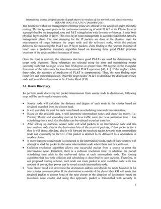 International journal on applications of graph theory in wireless ad hoc networks and sensor networks
(GRAPH-HOC) Vol.5, No.4, December 2013

The functions within the management reference plane are critical to the design of graph theoretic
routing. The background process for continuous monitoring of node PL&T in the Cluster Head is
accomplished by the integrated zone and P&T triangulation with dynamic references. It uses both
physical layer and the IP layer. The cross layer route management is accomplished in the network
management plane. The time stamping for the IP packets are done at the physical layer for
measurement of range between the target node and the reference node, while the packets
delivered for measuring the PL&T are IP layer packets. Zone finding at the “current instance of
time” uses a predictive trajectory algorithm based on knowing three good PL&T previous
locations of the node and their instances of times.
Once the zone is realized, the references that have good PL&Ts are used for determining the
target node locations. These references are selected using the zone and maintaining proper
geometry such that no angle is less than 30 degrees or greater than 150 degrees in the triangular
formation of the references for two dimensional PL&T operation [40, 41]. If the angles violate
these rules, the accuracy of prediction of PL&T is compromised. Thus, the zone finding must
come first and then triangulation. Once the target nodes’ PL&T is identified, the desired reference
node will send the information to the Cluster Head (CH).

3.1. Route Discovery
To perform route discovery for packet transmission from source node to destination, following
steps will be performed at source node.
•
•
•
•

•
•

•

Source node will calculate the distance and degree of each node in the cluster based on
received snapshot from the cluster head.
It will calculate the cost for each route based on scheduling time and contention time.
Based on the available data, it will determine intermediate nodes and create the matrix (i.e.
Primary Matrix and secondary matrix) for less traffic route (i.e. less contention time + less
scheduling time), such that the delay can be reduced in packet transfers.
After setting up matrices, source node will send packets to an intermediate node and this
intermediate node checks the destination bits of the received packets, if that packet is for it
then it will extract the data, else it will forward the received packet towards next intermediate
node and eventually to the CH if the packet is deemed to be delivered to a destination in
another cluster.
If more than one source node is connected to the intermediate node, each of these sources will
attempt to send the packet to the same intermediate node where there can be a collision.
Collision resolution algorithm allows one successful packet from a source to enter the
intermediate node. Therefore, there is a collision resolution time. In addition, the packet
scheduling time adds to the end-to-end delay at each intermediate node. The routing
algorithm that has both collision and scheduling is described in later sections. Therefore, in
our proposed routing scheme, each node can route packet to next available node with less
amount of power, thus power can be saved at each intermediate node.
Now cluster head will determine the destination address and decide the route based on it for
inter cluster communication. If the destination is outside of the cluster then CH will route that
received packet to cluster head of the next cluster in the direction of destination based on
minimum node cluster and using this approach, packet is transmitted with security to
6

 