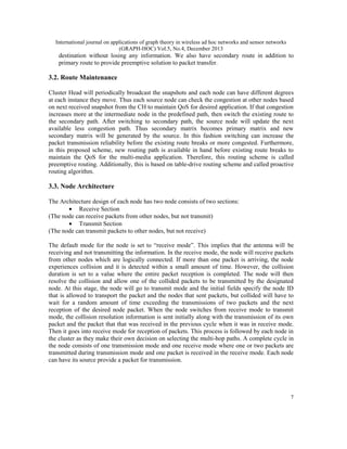International journal on applications of graph theory in wireless ad hoc networks and sensor networks
(GRAPH-HOC) Vol.5, No.4, December 2013

destination without losing any information. We also have secondary route in addition to
primary route to provide preemptive solution to packet transfer.

3.2. Route Maintenance
Cluster Head will periodically broadcast the snapshots and each node can have different degrees
at each instance they move. Thus each source node can check the congestion at other nodes based
on next received snapshot from the CH to maintain QoS for desired application. If that congestion
increases more at the intermediate node in the predefined path, then switch the existing route to
the secondary path. After switching to secondary path, the source node will update the next
available less congestion path. Thus secondary matrix becomes primary matrix and new
secondary matrix will be generated by the source. In this fashion switching can increase the
packet transmission reliability before the existing route breaks or more congested. Furthermore,
in this proposed scheme, new routing path is available in hand before existing route breaks to
maintain the QoS for the multi-media application. Therefore, this routing scheme is called
preemptive routing. Additionally, this is based on table-drive routing scheme and called proactive
routing algorithm.

3.3. Node Architecture
The Architecture design of each node has two node consists of two sections:
• Receive Section
(The node can receive packets from other nodes, but not transmit)
• Transmit Section
(The node can transmit packets to other nodes, but not receive)
The default mode for the node is set to “receive mode”. This implies that the antenna will be
receiving and not transmitting the information. In the receive mode, the node will receive packets
from other nodes which are logically connected. If more than one packet is arriving, the node
experiences collision and it is detected within a small amount of time. However, the collision
duration is set to a value where the entire packet reception is completed. The node will then
resolve the collision and allow one of the collided packets to be transmitted by the designated
node. At this stage, the node will go to transmit mode and the initial fields specify the node ID
that is allowed to transport the packet and the nodes that sent packets, but collided will have to
wait for a random amount of time exceeding the transmissions of two packets and the next
reception of the desired node packet. When the node switches from receive mode to transmit
mode, the collision resolution information is sent initially along with the transmission of its own
packet and the packet that that was received in the previous cycle when it was in receive mode.
Then it goes into receive mode for reception of packets. This process is followed by each node in
the cluster as they make their own decision on selecting the multi-hop paths. A complete cycle in
the node consists of one transmission mode and one receive mode where one or two packets are
transmitted during transmission mode and one packet is received in the receive mode. Each node
can have its source provide a packet for transmission.

7

 