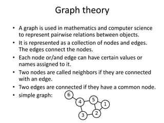Graph theory
• A graph is used in mathematics and computer science
  to represent pairwise relations between objects.
• It is represented as a collection of nodes and edges.
  The edges connect the nodes.
• Each node or/and edge can have certain values or
  names assigned to it.
• Two nodes are called neighbors if they are connected
  with an edge.
• Two edges are connected if they have a common node.
• simple graph:
 