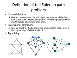 Definition of the Eulerian path
                 problem
• Urban definition:
    Given a drawing on a piece of paper, try to cross all the lines
     with a pen such that the pen doesn’t leave the paper and you
     mustn’t cross a line more than once.
• Professional definition:
    Given a graph G, find a sequence of connected edges S such
     that every edge of G is found in S.
• Try solving:
 