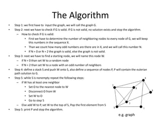 The Algorithm
•   Step 1: we first have to input the graph, we will call the graph G.
•   Step 2: next we have to check if G is valid. If G is not valid, no solution exists and stop the algorithm.
      – How to check if G is valid:
            • First we have to determine the number of neighboring nodes to every node of G, we will keep
                this numbers in the sequence X.
            • Than we count how many odd numbers are there are in X, and we will call this number N.
            • If N = 0 or N = 2 the graph is valid, else the graph is not valid.
•   Step 3: next we have to find a starting node, we will name this node W.
      – if N = 0 than set W to a random node
      – If N = 2 than set W to a node with an odd number of neighbors
•   Step 4: define a stack S and push W onto S, also define a sequence of nodes P, P will contain the eulerian
    path solution to G.
•   Step 5: while S is nonempty repeat the following steps:
      – if W has at least one neighbor
            • Set O to the nearest node to W
            • Disconnect O from W
            • Set W to O
            • Go to step 5
      – Else add W to P, set W to the top of S, Pop the first element from S
•   Step 5: print P and stop the algorithm.
                                                                                      e.g. graph
 