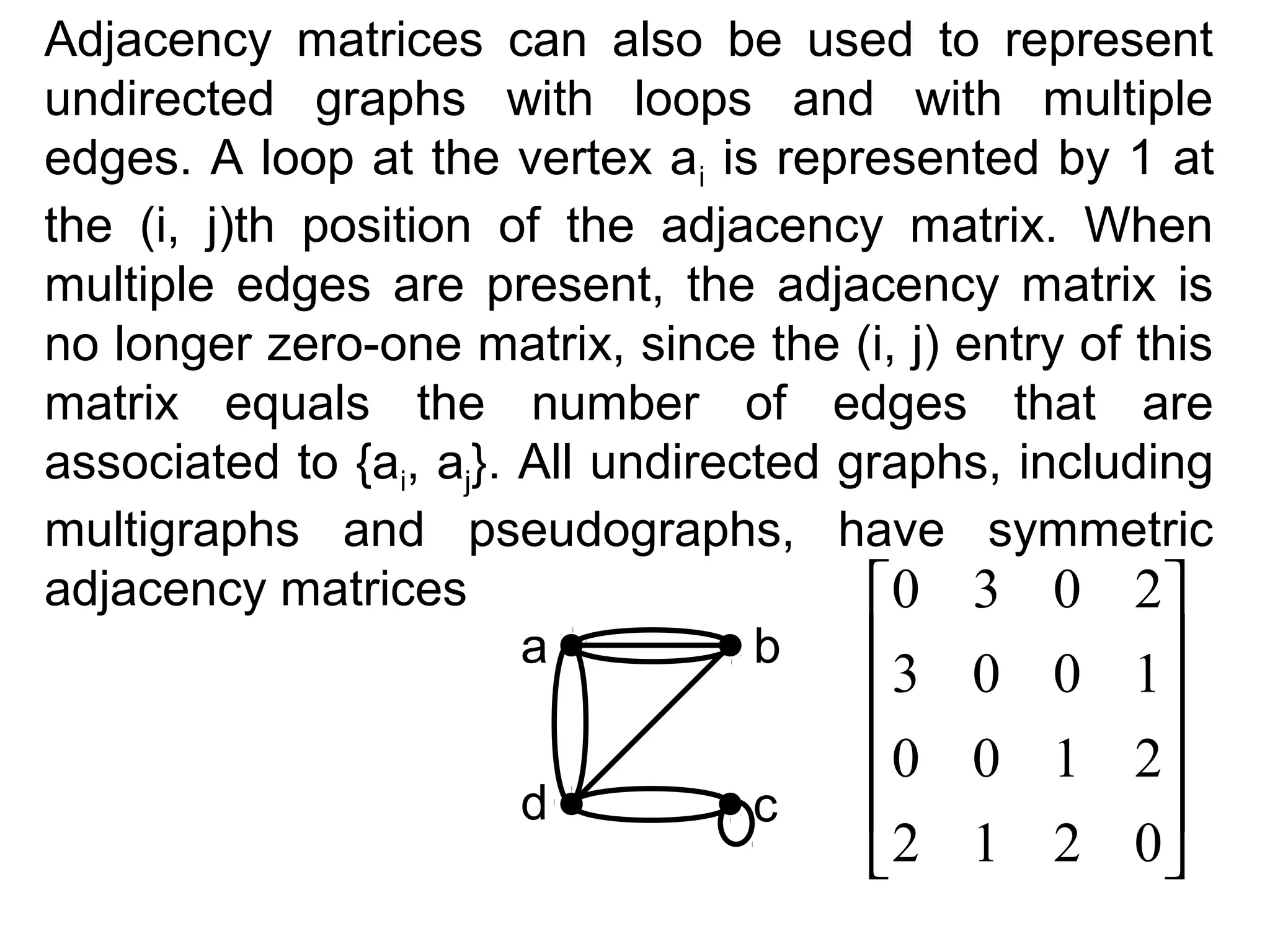 Adjacency matrices can also be used to represent
undirected graphs with loops and with multiple
edges. A loop at the vertex ai is represented by 1 at
the (i, j)th position of the adjacency matrix. When
multiple edges are present, the adjacency matrix is
no longer zero-one matrix, since the (i, j) entry of this
matrix equals the number of edges that are
associated to {ai, aj}. All undirected graphs, including
multigraphs and pseudographs, have symmetric
adjacency matrices
0 3 0 2
a
b


d

c

3 0 0 1

0 0 1 2


2 1 2 0

 