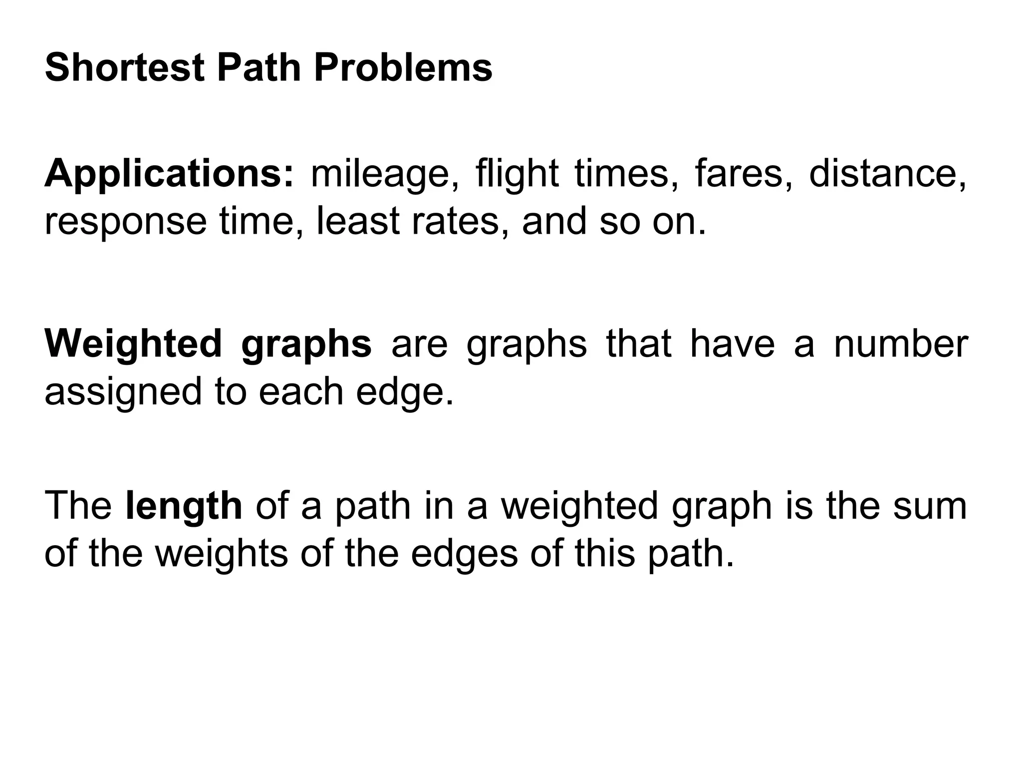 Shortest Path Problems
Applications: mileage, flight times, fares, distance,
response time, least rates, and so on.
Weighted graphs are graphs that have a number
assigned to each edge.
The length of a path in a weighted graph is the sum
of the weights of the edges of this path.

 