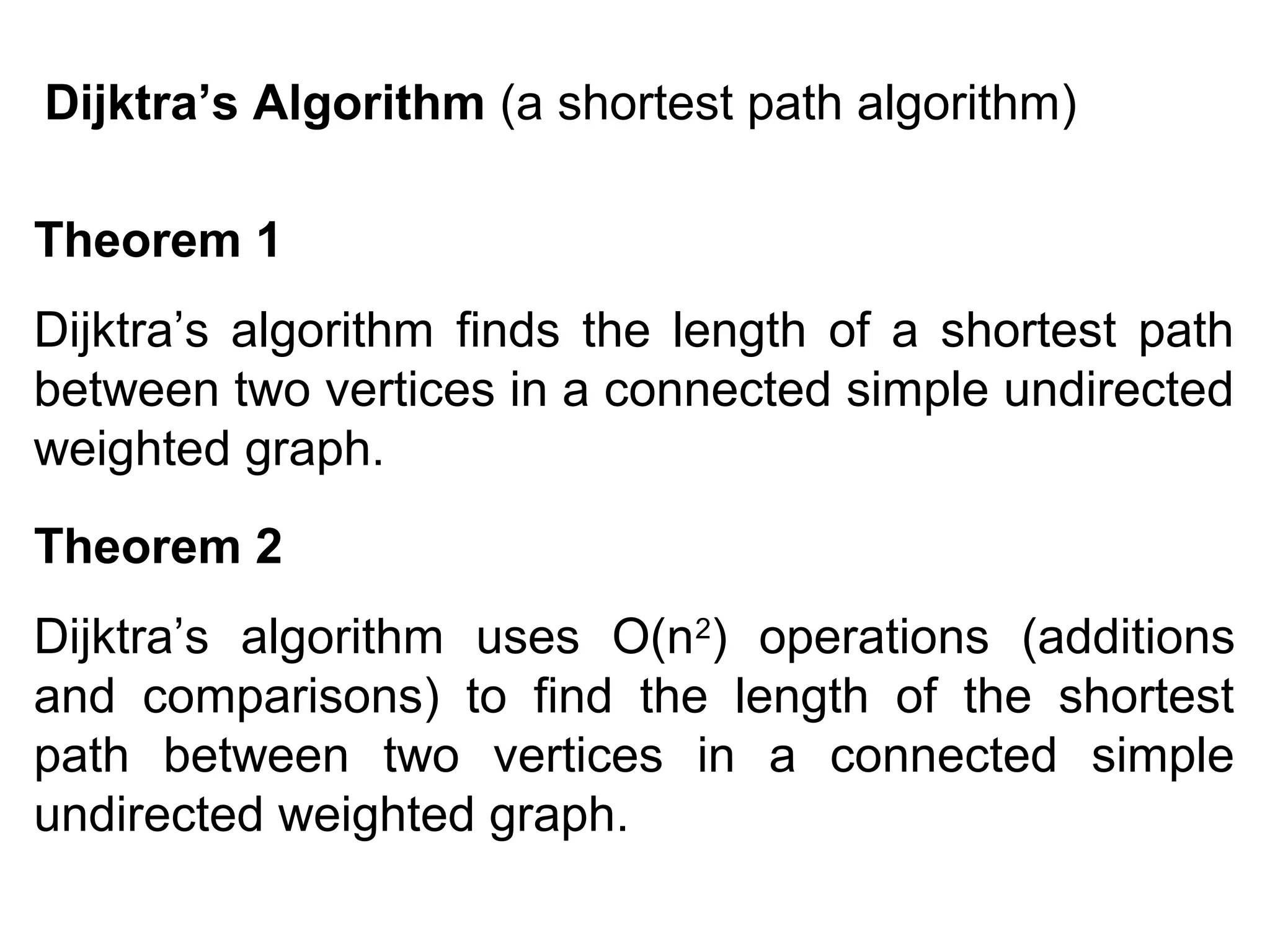 Dijktra’s Algorithm (a shortest path algorithm)
Theorem 1
Dijktra’s algorithm finds the length of a shortest path
between two vertices in a connected simple undirected
weighted graph.
Theorem 2
Dijktra’s algorithm uses O(n2) operations (additions
and comparisons) to find the length of the shortest
path between two vertices in a connected simple
undirected weighted graph.

 