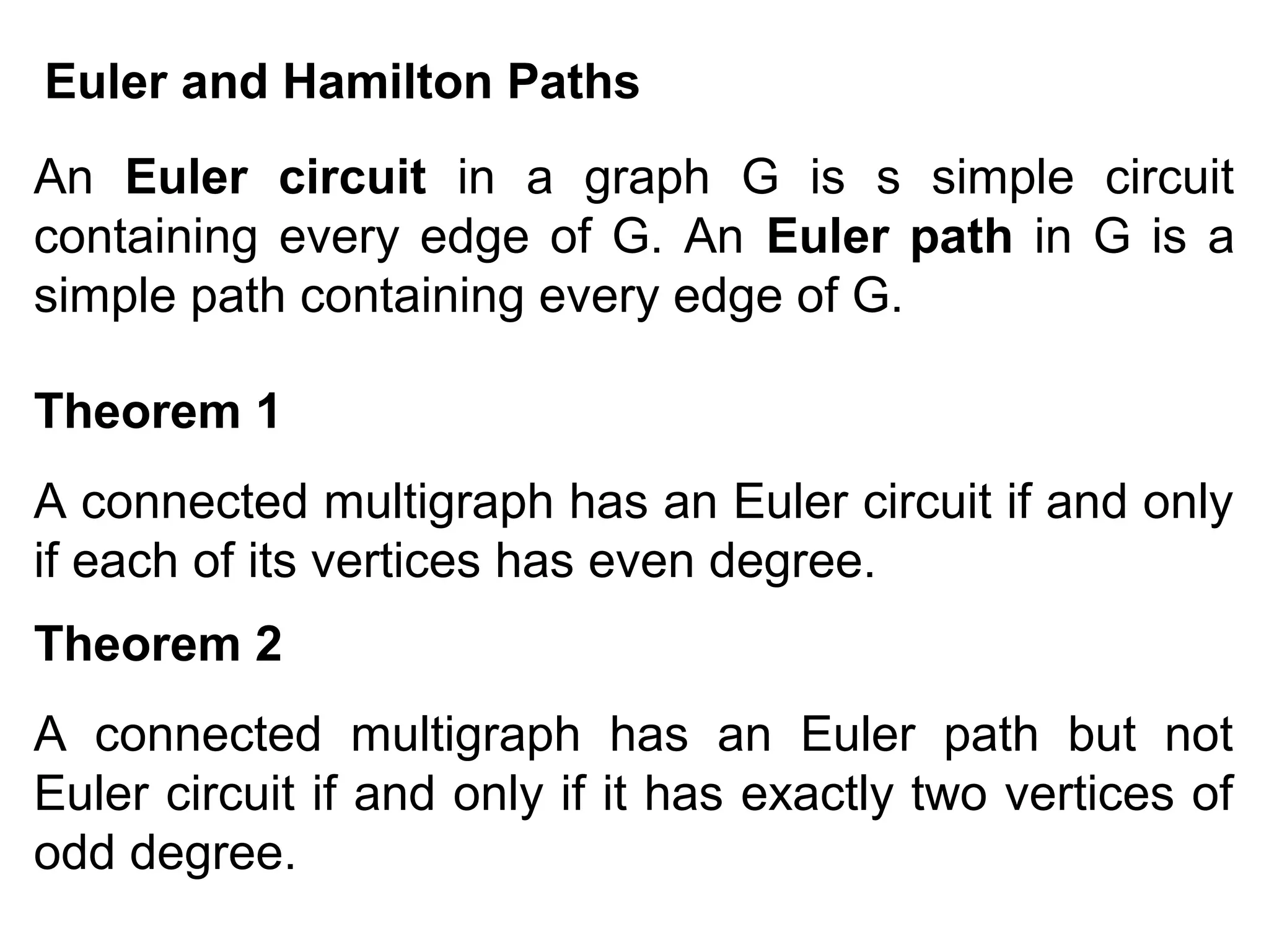 Euler and Hamilton Paths
An Euler circuit in a graph G is s simple circuit
containing every edge of G. An Euler path in G is a
simple path containing every edge of G.
Theorem 1
A connected multigraph has an Euler circuit if and only
if each of its vertices has even degree.
Theorem 2
A connected multigraph has an Euler path but not
Euler circuit if and only if it has exactly two vertices of
odd degree.

 