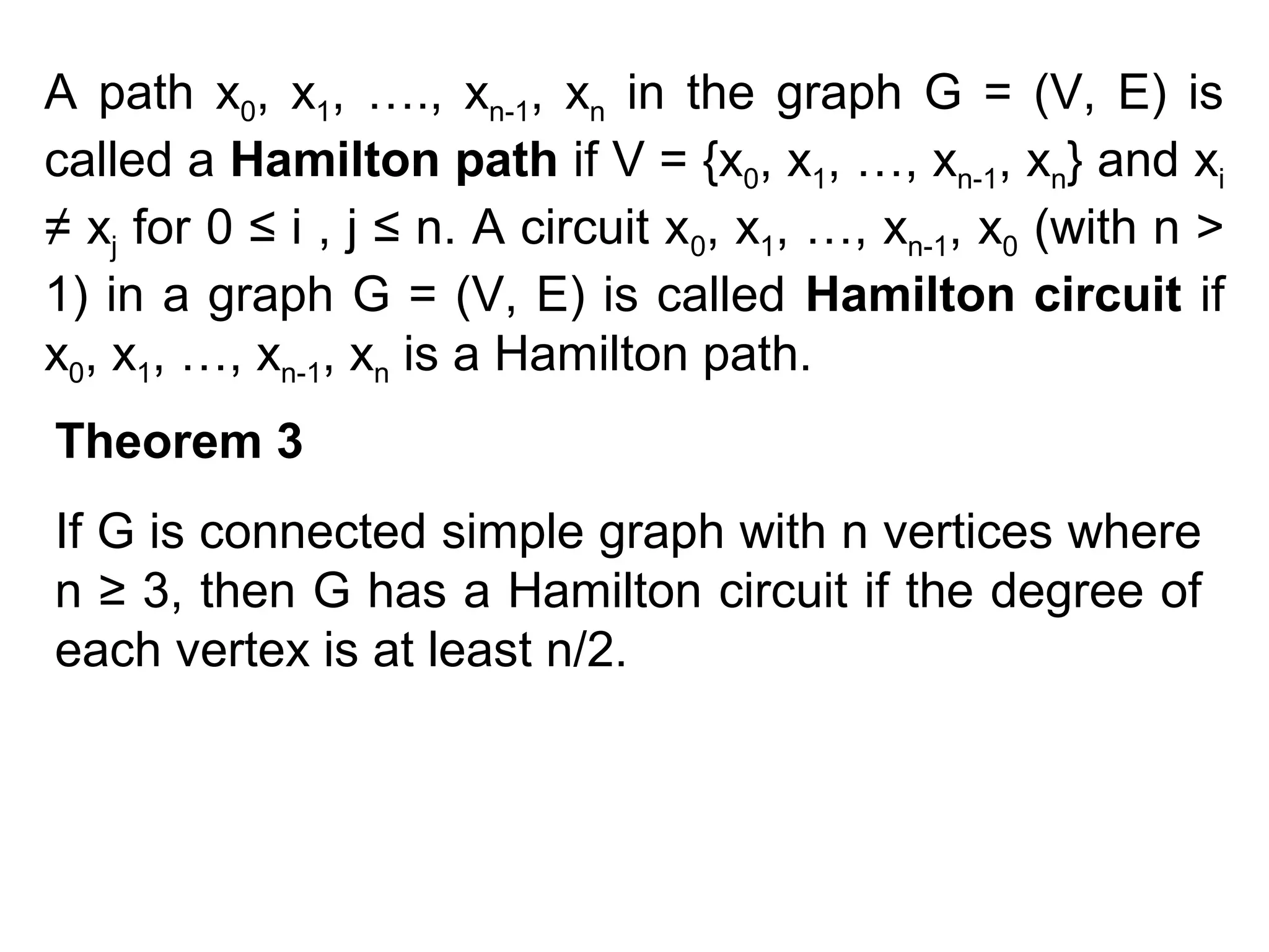 A path x0, x1, …., xn-1, xn in the graph G = (V, E) is
called a Hamilton path if V = {x0, x1, …, xn-1, xn} and xi
≠ xj for 0 ≤ i , j ≤ n. A circuit x0, x1, …, xn-1, x0 (with n >
1) in a graph G = (V, E) is called Hamilton circuit if
x0, x1, …, xn-1, xn is a Hamilton path.
Theorem 3
If G is connected simple graph with n vertices where
n ≥ 3, then G has a Hamilton circuit if the degree of
each vertex is at least n/2.

 