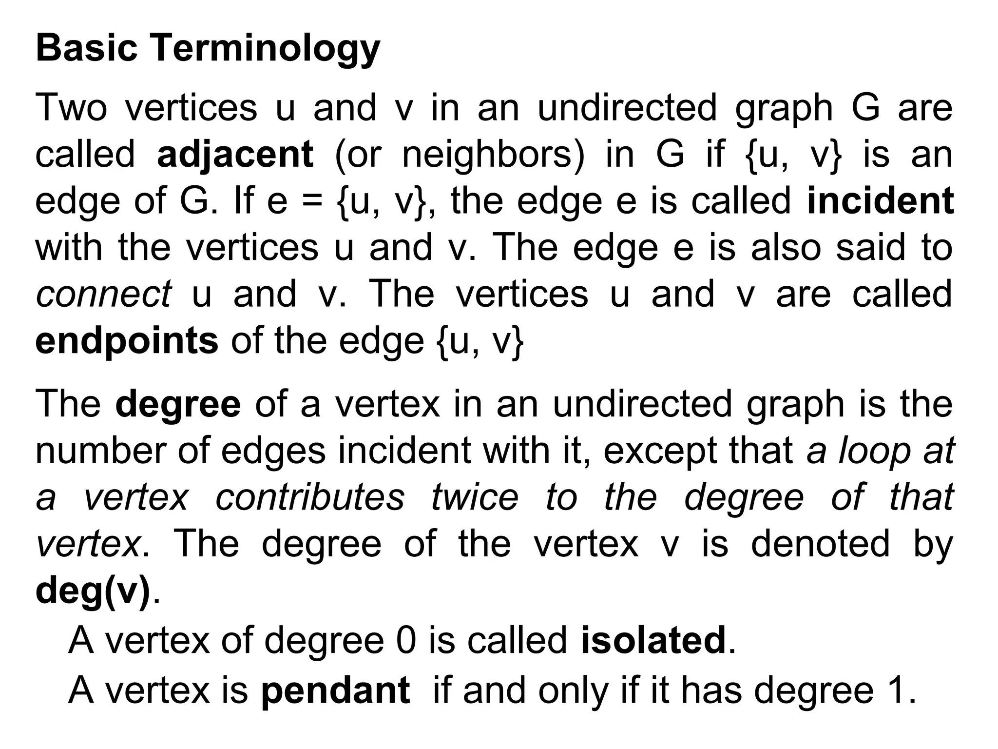 Basic Terminology
Two vertices u and v in an undirected graph G are
called adjacent (or neighbors) in G if {u, v} is an
edge of G. If e = {u, v}, the edge e is called incident
with the vertices u and v. The edge e is also said to
connect u and v. The vertices u and v are called
endpoints of the edge {u, v}
The degree of a vertex in an undirected graph is the
number of edges incident with it, except that a loop at
a vertex contributes twice to the degree of that
vertex. The degree of the vertex v is denoted by
deg(v).
A vertex of degree 0 is called isolated.
A vertex is pendant if and only if it has degree 1.

 