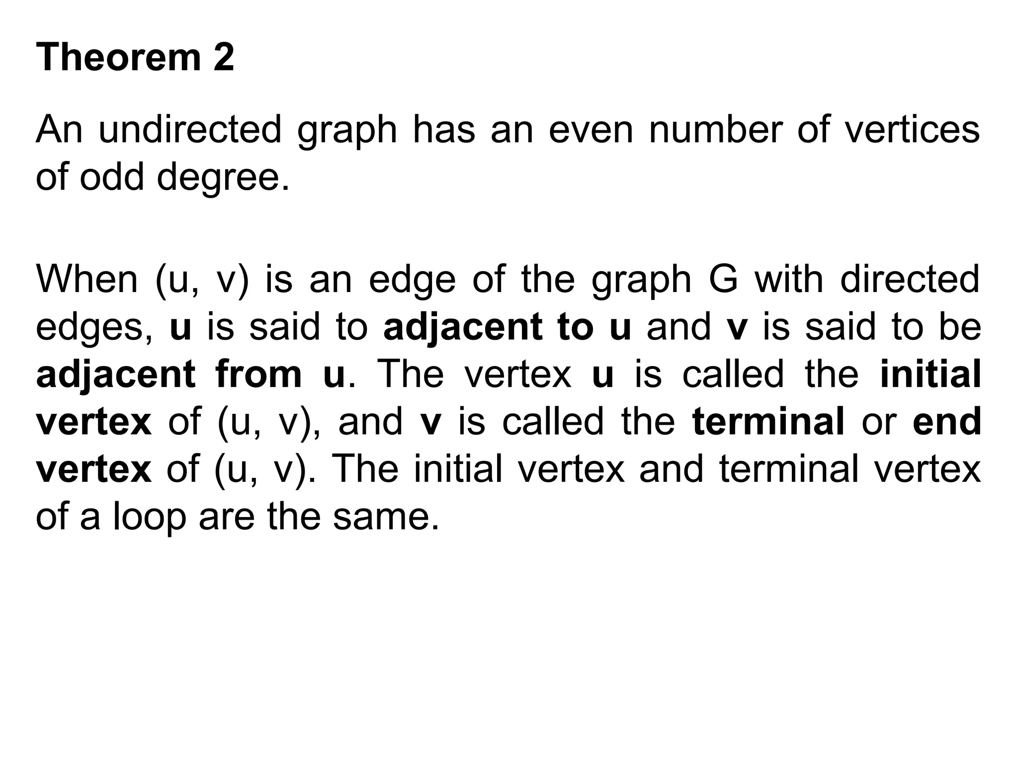 Theorem 2
An undirected graph has an even number of vertices
of odd degree.
When (u, v) is an edge of the graph G with directed
edges, u is said to adjacent to u and v is said to be
adjacent from u. The vertex u is called the initial
vertex of (u, v), and v is called the terminal or end
vertex of (u, v). The initial vertex and terminal vertex
of a loop are the same.

 