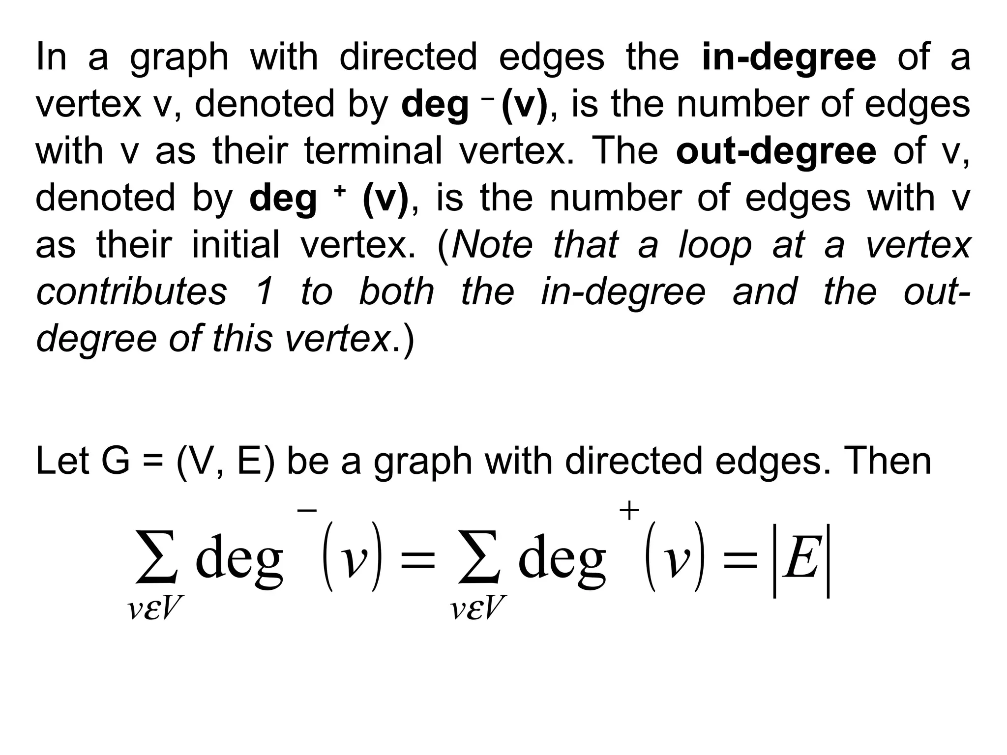 In a graph with directed edges the in-degree of a
vertex v, denoted by deg – (v), is the number of edges
with v as their terminal vertex. The out-degree of v,
denoted by deg + (v), is the number of edges with v
as their initial vertex. (Note that a loop at a vertex
contributes 1 to both the in-degree and the outdegree of this vertex.)
Let G = (V, E) be a graph with directed edges. Then
−

+

∑ deg ( v ) = ∑ deg ( v ) = E

vεV

vεV

 