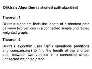 Dijktra’s Algorithm (a shortest path algorithm)
Theorem 1
Dijktra’s algorithm finds the length of a shortest path
between two vertices in a connected simple undirected
weighted graph.
Theorem 2
Dijktra’s algorithm uses O(n2) operations (additions
and comparisons) to find the length of the shortest
path between two vertices in a connected simple
undirected weighted graph.

 
