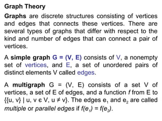 Graph Theory
Graphs are discrete structures consisting of vertices
and edges that connects these vertices. There are
several types of graphs that differ with respect to the
kind and number of edges that can connect a pair of
vertices.
A simple graph G = (V, E) consists of V, a nonempty
set of vertices, and E, a set of unordered pairs of
distinct elements V called edges.
A multigraph G = (V, E) consists of a set V of
vertices, a set of E of edges, and a function f from E to
{{u, v} | u, v є V, u ≠ v}. The edges e1 and e2 are called
multiple or parallel edges if f(e1) = f(e2).

 
