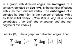 In a graph with directed edges the in-degree of a
vertex v, denoted by deg – (v), is the number of edges
with v as their terminal vertex. The out-degree of v,
denoted by deg + (v), is the number of edges with v
as their initial vertex. (Note that a loop at a vertex
contributes 1 to both the in-degree and the outdegree of this vertex.)
Let G = (V, E) be a graph with directed edges. Then
−

+

∑ deg ( v ) = ∑ deg ( v ) = E

vεV

vεV

 