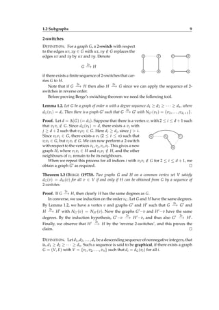 1.2 Subgraphs

9

2-switches
D EFINITION . For a graph G, a 2-switch with respect
to the edges uv, xy ∈ G with ux, vy ∈ G replaces the
/
edges uv and xy by ux and vy. Denote

v

y

v

y

u

x

u

x

2s

G− H
→
if there exists a ﬁnite sequence of 2-switches that carries G to H.
2s
2s
Note that if G − H then also H − G since we can apply the sequence of 2→
→
switches in reverse order.
Before proving Berge’s switching theorem we need the following tool.
Lemma 1.2. Let G be a graph of order n with a degree sequence d1 ≥ d2 ≥ · · · ≥ dn , where
2s

dG (vi ) = di . Then there is a graph G ′ such that G − G ′ with NG′ (v1 ) = {v2 , . . . , vd1 +1 }.
→
Proof. Let d = ∆( G ) (= d1 ). Suppose that there is a vertex vi with 2 ≤ i ≤ d + 1 such
that v1 vi ∈ G. Since dG (v1 ) = d, there exists a v j with
/
j ≥ d + 2 such that v1 v j ∈ G. Here di ≥ d j , since j > i.
vj
v1
vi
Since v1 v j ∈ G, there exists a vt (2 ≤ t ≤ n) such that
vi vt ∈ G, but v j vt ∈ G. We can now perform a 2-switch
/
with respect to the vertices v1 , v j , vi , vt . This gives a new
vt
graph H, where v1 vi ∈ H and v1 v j ∈ H, and the other
/
neighbours of v1 remain to be its neighbours.
When we repeat this process for all indices i with v1 vi ∈ G for 2 ≤ i ≤ d + 1, we
/
′ as required.
obtain a graph G
⊔
⊓
Theorem 1.3 (B ERGE (1973)). Two graphs G and H on a common vertex set V satisfy
dG (v) = d H (v) for all v ∈ V if and only if H can be obtained from G by a sequence of
2-switches.
2s

Proof. If G − H, then clearly H has the same degrees as G.
→
In converse, we use induction on the order νG . Let G and H have the same degrees.
2s

By Lemma 1.2, we have a vertex v and graphs G ′ and H ′ such that G − G ′ and
→
2s

H − H ′ with NG′ (v) = NH ′ (v). Now the graphs G ′ −v and H ′ −v have the same
→
2s

2s

degrees. By the induction hypothesis, G ′ −v − H ′ −v, and thus also G ′ − H ′ .
→
→
2s

Finally, we observe that H ′ − H by the ‘reverse 2-switches’, and this proves the
→
claim.
⊔
⊓
D EFINITION . Let d1 , d2 , . . . , dn be a descending sequence of nonnegative integers, that
is, d1 ≥ d2 ≥ · · · ≥ dn . Such a sequence is said to be graphical, if there exists a graph
G = (V, E) with V = {v1 , v2 , . . . , vn } such that di = dG (vi ) for all i.

 