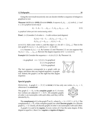 1.2 Subgraphs

10

Using the next result recursively one can decide whether a sequence of integers is
graphical or not.
Theorem 1.4 (H AVEL (1955), H AKIMI (1962)). A sequence d1 , d2 , . . . , dn (with d1 ≥ 1 and
n ≥ 2) is graphical if and only if
d2 − 1, d3 − 1, . . . , dd1 +1 − 1, dd1 +2 , dd1 +3 , . . . , dn

(1.1)

is graphical (when put into nonincreasing order).
Proof. (⇐) Consider G of order n − 1 with vertices (and degrees)
dG (v2 ) = d2 − 1, . . . , dG (vd1 +1 ) = dd1 +1 − 1,
d G ( v d1 + 2 ) = d d1 + 2 , . . . , d G ( v n ) = d n
as in (1.1). Add a new vertex v1 and the edges v1 vi for all i ∈ [2, dd1 +1 ]. Then in the
new graph H, d H (v1 ) = d1 , and d H (vi ) = di for all i.
(⇒) Assume dG (vi ) = di . By Lemma 1.2 and Theorem 1.3, we can suppose that
NG (v1 ) = {v2 , . . . , vd1 +1 }. But now the degree sequence of G −v1 is in (1.1).
⊔
⊓
Example 1.3. Consider the sequence s = 4, 4, 4, 3, 2, 1. By Theorem 1.4,
s is graphical ⇐⇒ 3, 3, 2, 1, 1 is graphical
2, 1, 1, 0 is graphical

v2

0, 0, 0 is graphical.
The last sequence corresponds to a graph with no
edges, and hence also our original sequence s is graphical. Indeed, the graph G on the right has this degree
sequence.

v4
v6

v1

v3

v5

Special graphs
D EFINITION . A graph G = (V, E) is trivial, if it has only one vertex, i.e., νG = 1;
otherwise G is nontrivial.
The graph G = KV is the complete graph on V, if every
two vertices are adjacent: E = E(V ). All complete graphs
of order n are isomorphic with each other, and they will be
denoted by Kn .
/
The complement of G is the graph G on VG , where EG = {e ∈ E(V ) | e ∈ EG }. The
complements G = KV of the complete graphs are called discrete graphs. In a discrete
graph EG = ∅. Clearly, all discrete graphs of order n are isomorphic with each other.
A graph G is said to be regular, if every vertex of G has the same degree. If this
degree is equal to r, then G is r-regular or regular of degree r.

 