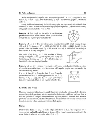 1.3 Paths and cycles

11

A discrete graph is 0-regular, and a complete graph Kn is (n − 1)-regular. In particular, ε Kn = n(n − 1)/2, and therefore ε G ≤ n(n − 1)/2 for all graphs G that have
order n.
Many problems concerning (induced) subgraphs are algorithmically difﬁcult. For
instance, to ﬁnd a maximal complete subgraph (a subgraph Km of maximum order)
of a graph is unlikely to be even in NP.
Example 1.4. The graph on the right is the Petersen
graph that we will meet several times (drawn differently). It is a 3-regular graph of order 10.
Example 1.5. Let k ≥ 1 be an integer, and consider the set B k of all binary strings
of length k. For instance, B3 = {000, 001, 010, 100, 011, 101, 110, 111}. Let Qk be the
graph, called the k-cube, with VQk = B k , where uv ∈ Qk if and only if the strings u
and v differ in exactly one place.
110
111

2k ,

The order of Qk is νQk =
the number of binary
strings of length k. Also, Qk is k-regular, and so, by the
handshaking lemma, ε Qk = k · 2k−1 . On the right we
have the 3-cube, or simply the cube.

101

100

010
000

011
001

Example 1.6. Let n ≥ 4 be any even number. We show by induction that there exists
a 3-regular graph G with νG = n. Notice that all 3-regular graphs have even order by
the handshaking lemma.
If n = 4, then K4 is 3-regular. Let G be a 3-regular
graph of order 2m − 2, and suppose that uv, uw ∈ EG .
Let VH = VG ∪ { x, y}, and E H = ( EG  {uv, uw}) ∪
{ux, xv, uy, yw, xy}. Then H is 3-regular of order 2m.

y

x

w

v
u

1.3 Paths and cycles
The most fundamental notions in graph theory are practically oriented. Indeed, many
graph theoretical questions ask for optimal solutions to problems such as: ﬁnd a
shortest path (in a complex network) from a given point to another. This kind of
problems can be difﬁcult, or at least nontrivial, because there are usually choices what
branch to choose when leaving an intermediate point.

Walks
D EFINITION . Let ei = ui ui+1 ∈ G be edges of G for i ∈ [1, k]. The sequence W =
e1 e2 . . . ek is a walk of length k from u1 to uk+1 . Here ei and ei+1 are compatible in the
sense that ei is adjacent to ei+1 for all i ∈ [1, k − 1].

 