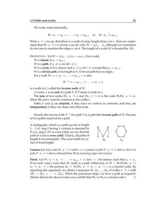 1.3 Paths and cycles

12

We write, more informally,
W : u1 − u2 − . . . − u k − u k+1
→
→
→
→

or

k

W : u1 − u k+1 .
→

⋆
Write u − v to say that there is a walk of some length from u to v. Here we under→
⋆
stand that W : u − v is always a speciﬁc walk, W = e1 e2 . . . ek , although we sometimes
→
do not care to mention the edges ei on it. The length of a walk W is denoted by |W |.

D EFINITION . Let W = e1 e2 . . . ek (ei = ui ui+1 ) be a walk.
W is closed, if u1 = uk+1 .
W is a path, if ui = u j for all i = j.
W is a cycle, if it is closed, and ui = u j for i = j except that u1 = uk+1 .
W is a trivial path, if its length is 0. A trivial path has no edges.
For a walk W : u = u1 − . . . − uk+1 = v, also
→
→
W −1 : v = u k+1 − . . . − u1 = u
→
→
is a walk in G, called the inverse walk of W.
A vertex u is an end of a path P, if P starts or ends in u.
⋆
⋆
⋆
The join of two walks W1 : u − v and W2 : v − w is the walk W1 W2 : u − w.
→
→
→
(Here the end v must be common to the walks.)
Paths P and Q are disjoint, if they have no vertices in common, and they are
independent, if they can share only their ends.
Clearly, the inverse walk P−1 of a path P is a path (the inverse path of P). The join
of two paths need not be a path.
A (sub)graph, which is a path (cycle) of length
k − 1 (k, resp.) having k vertices is denoted by
Pk (Ck , resp.). If k is even (odd), we say that the
path or cycle is even (odd). Clearly, all paths of
length k are isomorphic. The same holds for cycles of ﬁxed length.

P5

C6

⋆
⋆
Lemma 1.3. Each walk W : u − v with u = v contains a path P : u − v, that is, there is a
→
→
⋆
path P : u − v that is obtained from W by removing edges and vertices.
→

Proof. Let W : u = u1 − . . . − uk+1 = v. Let i < j be indices such that ui = u j .
→
→
⋆
If no such i and j exist, then W, itself, is a path. Otherwise, in W = W1 W2 W3 : u −
→
⋆
⋆
⋆
⋆
ui − u j − v the portion U1 = W1 W3 : u − ui = u j − v is a shorter walk. By
→
→
→
→
⋆
repeating this argument, we obtain a sequence U1 , U2 , . . . , Um of walks u − v with
→
|W | > |U1 | > · · · > |Um |. When the procedure stops, we have a path as required.
(Notice that in the above it may very well be that W1 or W3 is a trivial walk.)
⊔
⊓

 