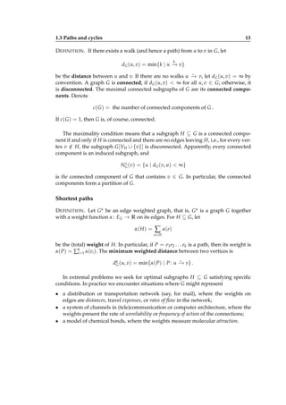 1.3 Paths and cycles

13

D EFINITION . If there exists a walk (and hence a path) from u to v in G, let
k

dG (u, v) = min{k | u − v}
→
⋆
be the distance between u and v. If there are no walks u − v, let dG (u, v) = ∞ by
→
convention. A graph G is connected, if dG (u, v) < ∞ for all u, v ∈ G; otherwise, it
is disconnected. The maximal connected subgraphs of G are its connected components. Denote

c( G ) = the number of connected components of G .
If c( G ) = 1, then G is, of course, connected.
The maximality condition means that a subgraph H ⊆ G is a connected component if and only if H is connected and there are no edges leaving H, i.e., for every vertex v ∈ H, the subgraph G [VH ∪ {v}] is disconnected. Apparently, every connected
/
component is an induced subgraph, and
∗
NG (v) = {u | dG (v, u) < ∞}

is the connected component of G that contains v ∈ G. In particular, the connected
components form a partition of G.

Shortest paths
D EFINITION . Let G α be an edge weighted graph, that is, G α is a graph G together
with a weight function α : EG → R on its edges. For H ⊆ G, let
α( H ) =

∑ α( e)
e∈ H

be the (total) weight of H. In particular, if P = e1 e2 . . . ek is a path, then its weight is
α( P) = ∑k=1 α(ei ). The minimum weighted distance between two vertices is
i
⋆
dα (u, v) = min{α( P) | P : u − v} .
→
G

In extremal problems we seek for optimal subgraphs H ⊆ G satisfying speciﬁc
conditions. In practice we encounter situations where G might represent
• a distribution or transportation network (say, for mail), where the weights on
edges are distances, travel expenses, or rates of ﬂow in the network;
• a system of channels in (tele)communication or computer architecture, where the
weights present the rate of unreliability or frequency of action of the connections;
• a model of chemical bonds, where the weights measure molecular attraction.

 