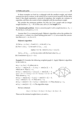 1.3 Paths and cycles

14

In these examples we look for a subgraph with the smallest weight, and which
connects two given vertices, or all vertices (if we want to travel around). On the other
hand, if the graph represents a network of pipelines, the weights are volumes or
capacities, and then one wants to ﬁnd a subgraph with the maximum weight.
We consider the minimum problem. For this, let G be a graph with an integer
weight function α : EG → N. In this case, call α(uv) the length of uv.
The shortest path problem: Given a connected graph G with a weight function α : EG →
N, ﬁnd dα (u, v) for given u, v ∈ G.
G
Assume that G is a connected graph. Dijkstra’s algorithm solves the problem for
every pair u, v, where u is a ﬁxed starting point and v ∈ G. Let us make the convention that α(uv) = ∞, if uv ∈ G.
/
Dijkstra’s algorithm:
(i) Set u0 = u, t(u0 ) = 0 and t(v) = ∞ for all v = u0 .
(ii) For i ∈ [0, νG − 1]: for each v ∈ {u1 , . . . , ui },
/
replace t(v) by min{t(v), t(ui ) + α(ui v)} .
Let ui+1 ∈ {u1 , . . . , ui } be any vertex with the least value t(ui+1 ).
/
(iii) Conclusion: dα (u, v) = t(v).
G
Example 1.7. Consider the following weighted graph G. Apply Dijkstra’s algorithm
to the vertex v0 .

• u0 = v0 , t(u0 ) = 0, others are ∞.
2
• t(v1 ) = min{∞, 2} = 2, t(v2 ) = min{∞, 3} = 3,
1
v1
v3
others are ∞. Thus u1 = v1 .
1
2
• t(v2 ) = min{3, t(u1 ) + α(u1 v2 )} = min{3, 4} = 3,
3
v0
2
2
t(v3 ) = 2 + 1 = 3, t(v4 ) = 2 + 3 = 5, t(v5 ) = 2 + 2 = 4.
3
2
Thus choose u2 = v3 .
1
v2
v4
• t(v2 ) = min{3, ∞} = 3, t(v4 ) = min{5, 3 + 2} = 5,
t(v5 ) = min{4, 3 + 1} = 4. Thus set u3 = v2 .
• t(v4 ) = min{5, 3 + 1} = 4, t(v5 ) = min{4, ∞} = 4. Thus choose u4 = v4 .
• t(v5 ) = min{4, 4 + 1} = 4. The algorithm stops.
We have obtained:
t(v1 ) = 2, t(v2 ) = 3, t(v3 ) = 3, t(v4 ) = 4, t(v5 ) = 4 .
These are the minimal weights from v0 to each vi .

v5

 